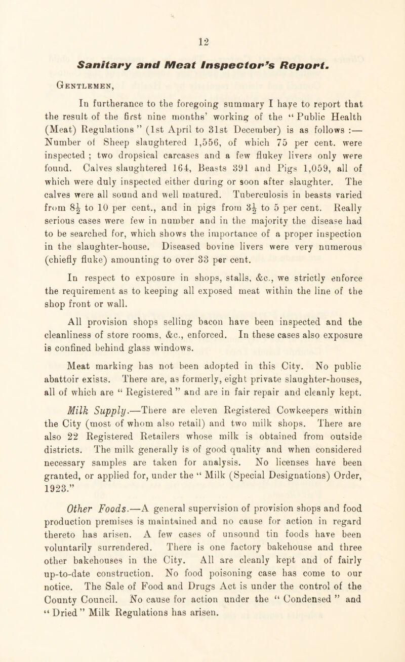 Sanitary and Meat Inspector’s Report. Gentlemen, In furtherance to the foregoing summary I haye to report that the result of the 6rst nine months’ working of the “Public Health (Meat) Regulations ” (1st April to 31st December) is as follows :— Number ol Sheep slaughtered 1,556, of which 75 per cent, were inspected ; two dropsical carcases and a few flukey livers only were found. Calves slaughtered 164, Beasts 391 and Pigs 1,059, all of which were duly inspected either during or soon after slaughter. The calves were all sound and well matured. Tuberculosis in beasts varied from 8^ to 10 per cent., and in pigs from 3^ to 5 per cent. Really serious cases were few in number and in the majority the disease had to be searched for, which shows the importance of a proper inspection in the slaughter-house. Diseased bovine livers were very numerous (chiefly fluke) amounting to over 33 per cent. In respect to exposure in shops, stalls, &c., we strictly enforce the requirement as to keeping all exposed meat within the line of the shop front or wall. All provision shops selling bacon have been inspected and the cleanliness of store rooms, &c., enforced. In these cases also exposure is confined behind glass windows. Meat marking has not been adopted in this City. No public abattoir exists. There are, as formerly, eight private slaughter-houses, all of which are “ Registered” and are in fair repair and cleanly kept. Milk Supply.—There are eleven Registered Cowkeepers within the City (most of whom also retail) and two milk shops. There are also 22 Registered Retailers whose milk is obtained from outside districts. The milk generally is of good quality and when considered necessary samples are taken for analysis. No licenses have been granted, or applied for, under the “ Milk (Special Designations) Order, 1923.” Other Foods.—A general supervision of provision shops and food production premises is maintained and no cause for action in regard thereto has arisen. A few cases of unsound tin foods have been voluntarily surrendered. There is one factory bakehouse and three other bakehouses in the City. All are cleanly kept and of fairly up-to-date construction. No food poisoning case has come to our notice. The Sale of Food and Drugs Act is under the control of the County Council. No cause for action under the “ Condensed ” and “ Dried ” Milk Regulations has arisen.