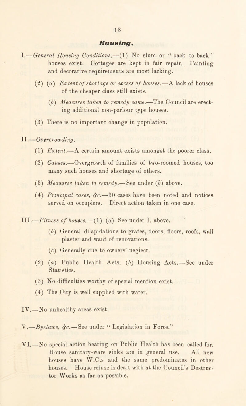 Housing, I. — General Housing Conditions.—(1) No slum or “ back to back ” houses exist. Cottages are kept in fair repair. Painting and decorative requirements are most lacking. (2) (a) Extent of shortage or excess of houses.—A lack of bouses of the cheaper class still exists. (b) Measures taken to remedy same.—The Council are erect¬ ing additional non-parlour type houses. (3) There is no important change in population. II. -— Ov er crowding. (1) Extent.—A certain amount exists amongst the poorer class. (2) Causes.—Overgrowth of families of two-roomed houses, too many such houses and shortage of others. (3) Measures taken to remedy.— See under (b) above. (4) Principal cases, fyc.—30 cases have been noted and notices served on occupiers. Direct action taken in one case. III. —Fitness of houses.—(1) (a) See under I. above. (b) General dilapidations to grates, doors, floors, roofs, wall plaster and want of renovations. (c) Generally due to owners’ neglect. (2) (a) Public Health Acts, (b) Housing Acts.—See under Statistics. (3) No difficulties worthy of special mention exist. (4) The City is well supplied with water. IV. —No unhealthy areas exist. V. —Byelaws, fyc.— See under “ Legislation in Force.” VI. —No special action bearing on Public Health has been called for. House sanitary-ware sinks are in general use. All new houses have W.C.s and the same predominates in other houses. House refuse is dealt with at the Council’s Destruc¬ tor Works as far as possible.