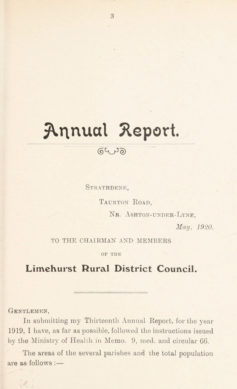 Annual Report. Stiiathdene, Taunton Road, Nr. Ashton-under-Lyne, May, 1920. TO THE CHAIRMAN AND MEMBERS OF THE Limehurst Rural District Council. Gentlemen, In submitting my Thirteenth Annual Report, for the year 1919, I have, as far as possible, followed the instructions issued by the Ministry of Health in Memo. 9, med. and circular 66. The areas of the several parishes and the total population are as follows