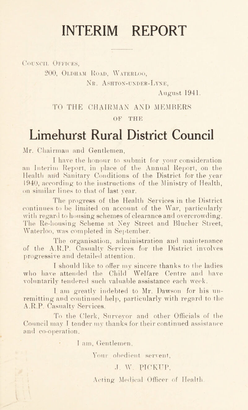 INTERIM REPORT Council Offices, 200, Oldham Road, Waterloo, Nr. Ashton-under-Lyne, August 1941. TO THE CHAIRMAN AND MEMBERS OF THE Limehurst Rural District Council Mr. Chairman and Gentlemen, I have the honour to submit for vour consideration an Interim Report, in place of the Annual Report, on the Health and Sanitary Conditions of the District for the year 1940, according to the instructions of the Ministry of Health, on similar lines to that of last year. The progress of the Health Services in the District continues to be limited on account of the War, particularly with regard to housing schemes of clearance and overcrowding. The Re-housing Scheme at Ney Street and Blucher Street, Waterloo, was completed in September. The organisation, administration and maintenance of the A.R.P. Casualty Services for the District involves progressive and detailed attention. I should like to offer my sincere thanks to the ladies who have attended the Child Welfare Centre and have voluntarily tendered such valuable assistance each week. 1 am greatly indebted to Mr. Dawson for his un¬ remitting and continued help, particularly with regard to the A.R.P. Casualty Services. To the Clerk, Surveyor and other Officials of the Council may I tender my thanks for their continued assistance and co-ope rati oil. I am, Gentlemen, Your obedient sement, J. W. PICKUP, Acting Medical Officer of Health.