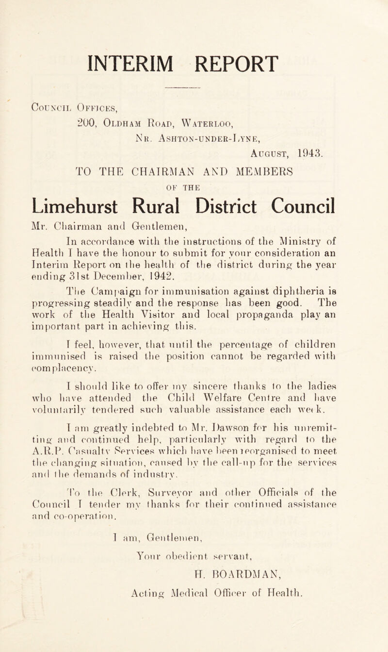 INTERIM REPORT Council Offices, 200, Oldham Road, Waterloo, Nr. Ashton-under-Lyne, August, 1943. TO THE CHAIRMAN AND MEMBERS OF THE Limehurst Rural District Council Mr. Chairman and Gentlemen, In accordance with the instructions of the Ministry of Health 1 have the honour to submit for vour consideration an Interim Report on the health of the district during the year ending 31 st December, 1942. The Campaign for immunisation against diphtheria is progressing steadily and the response has been good. The work of the Health Visitor and local propaganda play an important part in achieving this. 1 feel, however, that until the percentage of children immunised is raised the position cannot be regarded with com placency. I should like to offer my sincere thanks to the ladies who have attended the Child Welfare Centre and have voluntarily tendered such valuable assistance each week. I am greatly indebted to Mr. Dawson for his uni-emit¬ ting and continued help, particularly with regard to the A.R.P. Casualtv Services which have been ^reorganised to meet the changing situation, caused by the call-np for the services and the demands of industry. To the Clerk, Surveyor and other Officials of the Council 1 tender my thanks for their continued assistance and co-operation. I am, Gentlemen, Your obedient servant, H. BOARDMAN, Acting Medical Officer of Health.