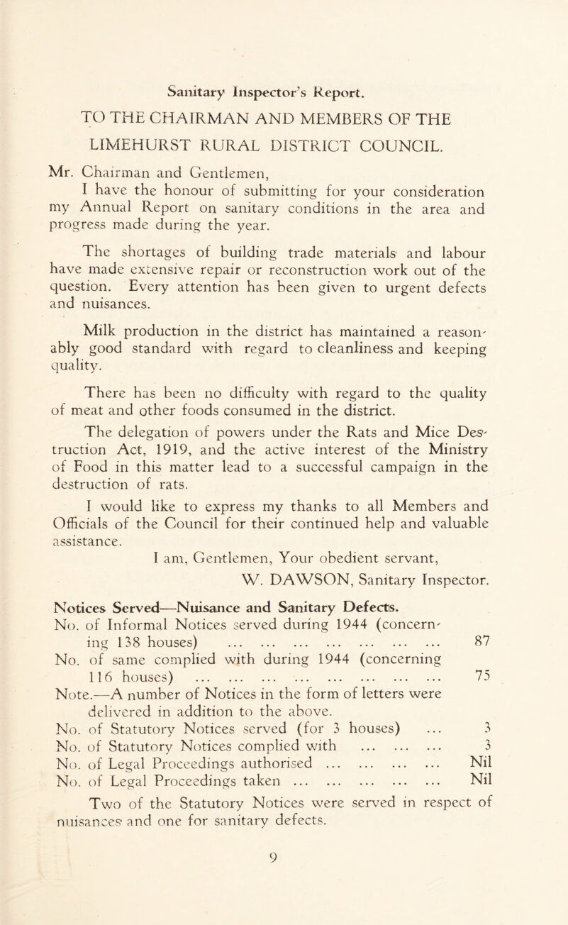 Sanitary inspector’s Report. TO THE CHAIRMAN AND MEMBERS OF THE LIMEHURST RURAL DISTRICT COUNCIL. Mr. Chairman and Gentlemen, I have the honour of submitting for your consideration my Annual Report on sanitary conditions in the area and progress made during the year. The shortages of building trade materials' and labour have made extensive repair or reconstruction work out of the question. Every attention has been given to urgent defects and nuisances. Milk production in the district has maintained a reason¬ ably good standard with regard to cleanliness and keeping quality. There has been no difficulty with regard to the quality of meat and other foods consumed in the district. The delegation of powers under the Rats and Mice Des¬ truction Act, 1919, and the active interest of the Ministry of Food in this matter lead to a successful campaign in the destruction of rats. I would like to express my thanks to all Members and Officials of the Council for their continued help and valuable assistance. I am, Gentlemen, Your obedient servant, W. DAWSON, Sanitary Inspector. Notices Served—Nuisance and Sanitary Defects. No. of Informal Notices served during 1944 (concern¬ ing 138 houses) . 87 No. of same complied with during 1944 (concerning 116 houses) . 75 Note.—A number of Notices in the form of letters were delivered in addition to the above. No. of Statutory Notices served (for 3 houses) ... 3 No. of Statutory Notices complied with . 3 No. of Legal Proceedings authorised . Nil No. of Legal Proceedings taken . Nil Two of the Statutory Notices were served in respect of nuisances* and one for sanitary defects.