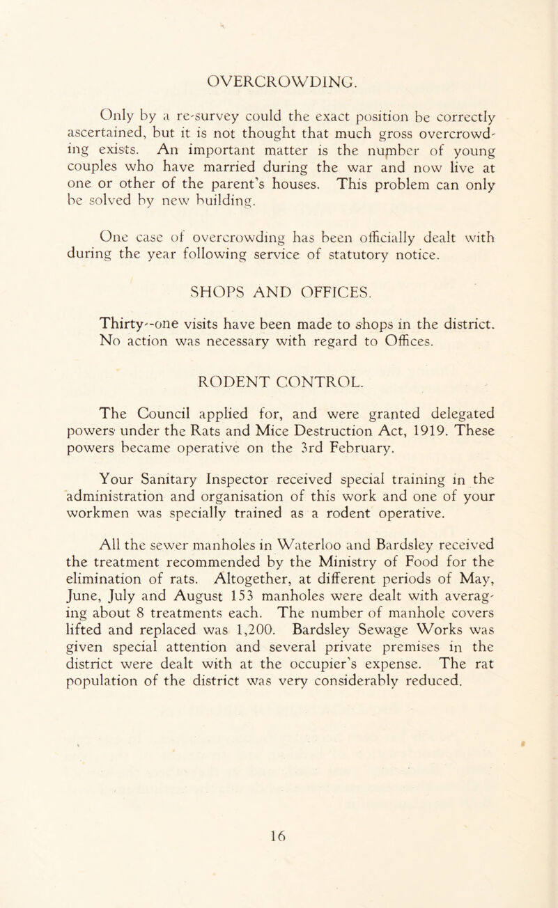 OVERCROWDING. Only by a re^survey could the exact position be correctly ascertained, but it is not thought that much gross overcrowd' ing exists. An important matter is the number of young couples who have married during the war and now live at one or other of the parent’s houses. This problem can only be solved by new building. One case of overcrowding has been officially dealt with during the year following service of statutory notice. SHOPS AND OFFICES. Thirty'-one visits have been made to shops in the district. No action was necessary with regard to Offices. RODENT CONTROL. The Council applied for, and were granted delegated powers under the Rats and Mice Destruction Act, 1919. These powers became operative on the 3rd February. Your Sanitary Inspector received special training in the administration and organisation of this work and one of your workmen was specially trained as a rodent operative. All the sewer manholes in Waterloo and Bardsley received the treatment recommended by the Ministry of Food for the elimination of rats. Altogether, at different periods of May, June, July and August 153 manholes were dealt with average ing about 8 treatments each. The number of manhole covers lifted and replaced was 1,200. Bardsley Sewage Works was given special attention and several private premises in the district were dealt with at the occupier’s expense. The rat population of the district was very considerably reduced.