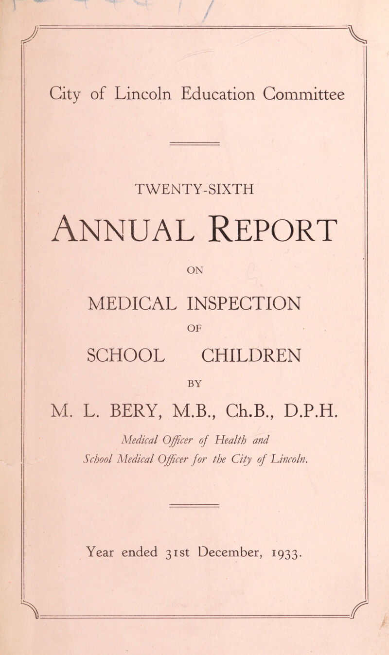 TWENTY-SIXTH Annual Report ON MEDICAL INSPECTION OF SCHOOL CHILDREN BY M. L. BERY, M.B., Ch.B., D.P.H. Medical Officer of Health and School Medical Officer for the City of Lincoln. Year ended 31st December, 1933.