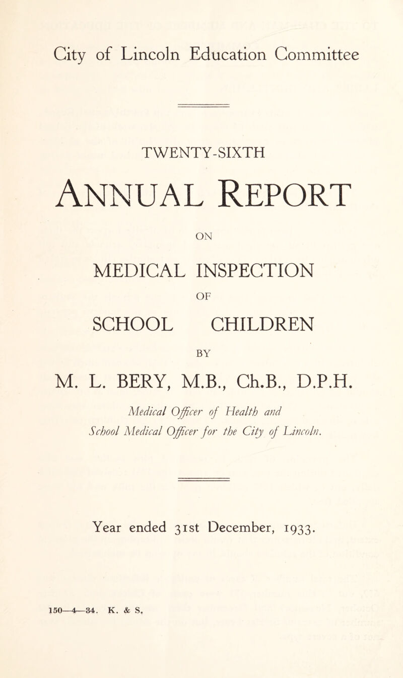 TWENTY-SIXTH Annual Report ON MEDICAL INSPECTION OF SCHOOL CHILDREN BY M. L. BERY, M.B., Ch.B., D.P.H. Medical Officer of Health arid School Medical Officer for the City of Lincoln. Year ended 31st December, 1933. 150—4—34. K. & S.