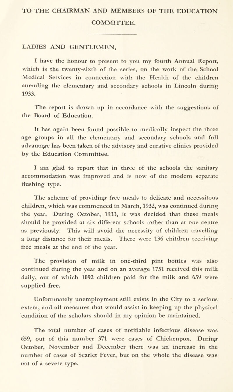 TO THE CHAIRMAN AND MEMBERS OF THE EDUCATION COMMITTEE. LADIES AND GENTLEMEN, I have the honour to present to you my fourth Annual Report, which is the twenty-sixth of the series, on the work of the School Medical Services in connection with the Health of the children attending the elementary and secondary schools in Lincoln during 1933. The report is drawn up in accordance with the suggestions of the Board of Education. It has again been found possible to medically inspect the three age groups in all the elementary and secondary schools and full advantage has been taken of the advisory and curative clinics provided by the Education Committee. I am glad to report that in three of the schools the sanitary accommodation was improved and is now of the modem separate flushing type. The scheme of providing free meals to delicate and necessitous children, which was commenced in March, 1932, was continued during the year. During October, 1933, it was decided that these meals should be provided at six different schools rather than at one centre as previously. This will avoid the necessity of children travelling a long distance for their meals. There were 136 children receiving free meals at the end of the year. The provision of milk in one-third pint bottles was also continued during the year and on an average 1751 received this milk daily, out of which 1092 children paid for the milk and 659 were supplied free. Unfortunately unemployment still exists in the City to a serious extent, and all measures that would assist in keeping up the physical condition of the scholars should in my opinion be maintained. The total number of cases of notifiable infectious disease was 659, out of this number 371 were cases of Chickenpox. During October, November and December there was an increase in the number of cases of Scarlet Fever, but on the whole the disease was not of a severe type.