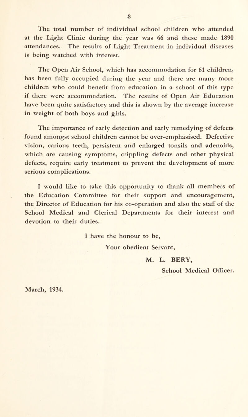 The total number of individual school children who attended at the Light Clinic during the year was 66 and these made 1890 attendances. The results of Light Treatment in individual diseases is being watched with interest. The Open Air School, which has accommodation for 61 children, has been fully occupied during the year and there are many more children who could benefit from education in a school of this type if there were accommodation. The results of Open Air Education have been quite satisfactory and this is shown by the average increase in weight of both boys and girls. The importance of early detection and early remedying of defects found amongst school children cannot be over-emphasised. Defective vision, carious teeth, persistent and enlarged tonsils and adenoids, which are causing symptoms, crippling defects and other physical defects, require early treatment to prevent the development of more serious complications. I would like to take this opportunity to thank all members of the Education Committee for their support and encouragement, the Director of Education for his co-operation and also the staff of the School Medical and Clerical Departments for their interest and devotion to their duties. I have the honour to be, Your obedient Servant, March, 1934. M. L. BERY, School Medical Officer.