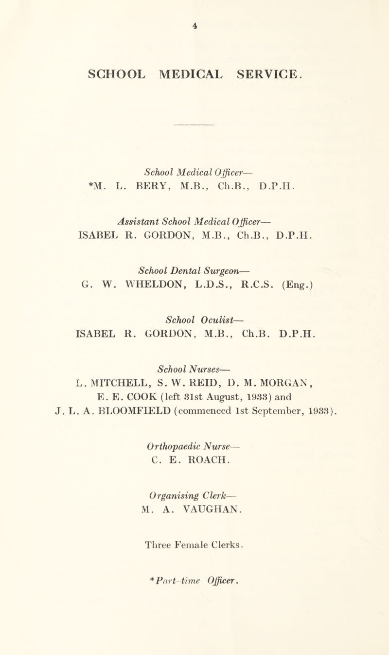 SCHOOL MEDICAL SERVICE. School Medical Officer— *M. L. BERY, M.B., Ch.B., D.P.H. Assistant School Medical Officer— ISABEL R. GORDON, M.B., Ch.B., D.P.H. School Dental Surgeon— G. W. WHELDON, L.D.S., R.C.S. (Eng.) School Oculist— ISABEL R. GORDON, M.B., Ch.B. D.P.H. School Nurses— L. MITCHELL, S. W. REID, D. M. MORGAN , E. E. COOK (left 31st August, 1933) and J. L. A. BLOOMFIELD (commenced 1st September, 1933). Orthopaedic Nurse— C. E. ROACH. Organising Clerk— M. A. VAUGHAN. Three Female Clerks. * Part- time Officer.