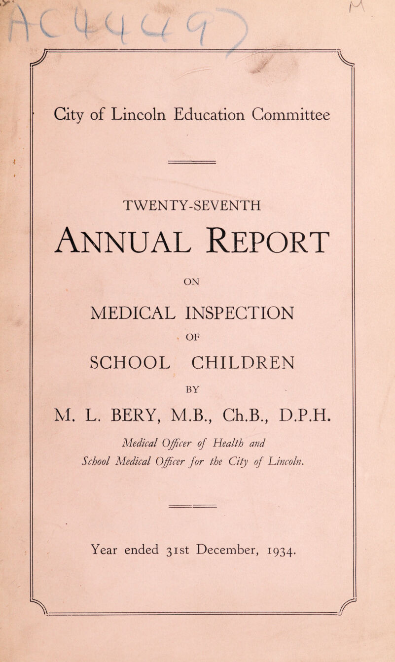 ,f ^ . ^. C i- i i t / c 4 \ \  I V J , J ■ ' / Y ^ t ■* i / ^. V City of Lincoln Education Committee TWENTY-SEVENTH Annual Report ON MEDICAL INSPECTION > OF SCHOOL CHILDREN BY M. L. BERY, M.B., Ch.B., D.P.H. Medical Officer of Health and School Medical Officer for the City of Lincoln. Year ended 31st December, 1934. k /