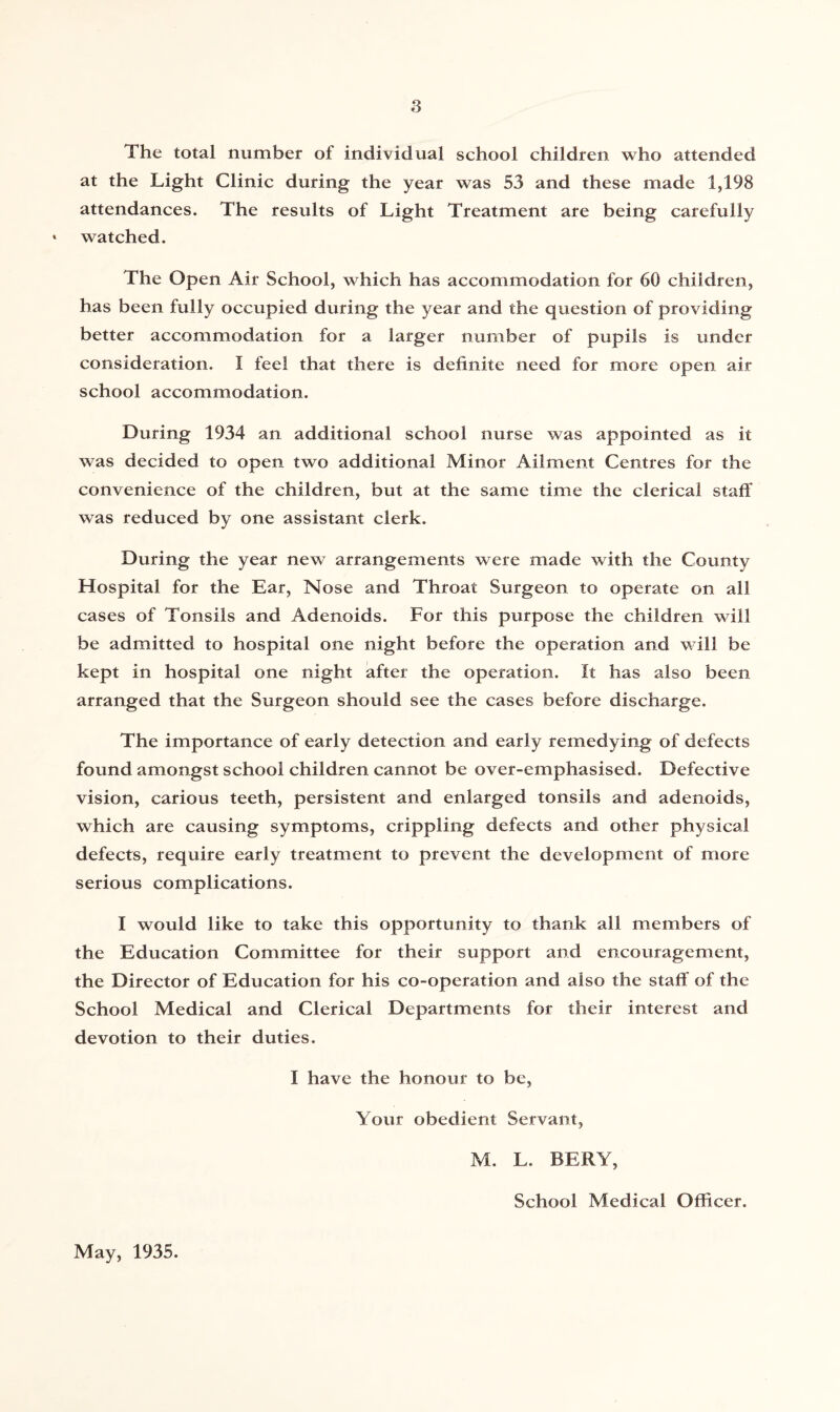 The total number of individual school children who attended at the Light Clinic during the year was 53 and these made 1,198 attendances. The results of Light Treatment are being carefully * watched. The Open Air School, which has accommodation for 60 children, has been fully occupied during the year and the question of providing better accommodation for a larger number of pupils is under consideration. I feel that there is definite need for more open air school accommodation. During 1934 an additional school nurse was appointed as it was decided to open two additional Minor Ailment Centres for the convenience of the children, but at the same time the clerical staff was reduced by one assistant clerk. During the year new arrangements were made with the County Hospital for the Ear, Nose and Throat Surgeon to operate on all cases of Tonsils and Adenoids. For this purpose the children will be admitted to hospital one night before the operation and will be kept in hospital one night after the operation. It has also been arranged that the Surgeon should see the cases before discharge. The importance of early detection and early remedying of defects found amongst school children cannot be over-emphasised. Defective vision, carious teeth, persistent and enlarged tonsils and adenoids, which are causing symptoms, crippling defects and other physical defects, require early treatment to prevent the development of more serious complications. I would like to take this opportunity to thank all members of the Education Committee for their support and encouragement, the Director of Education for his co-operation and also the staff of the School Medical and Clerical Departments for their interest and devotion to their duties. I have the honour to be, Your obedient Servant, M. L. BERY, School Medical Officer. May, 1935.