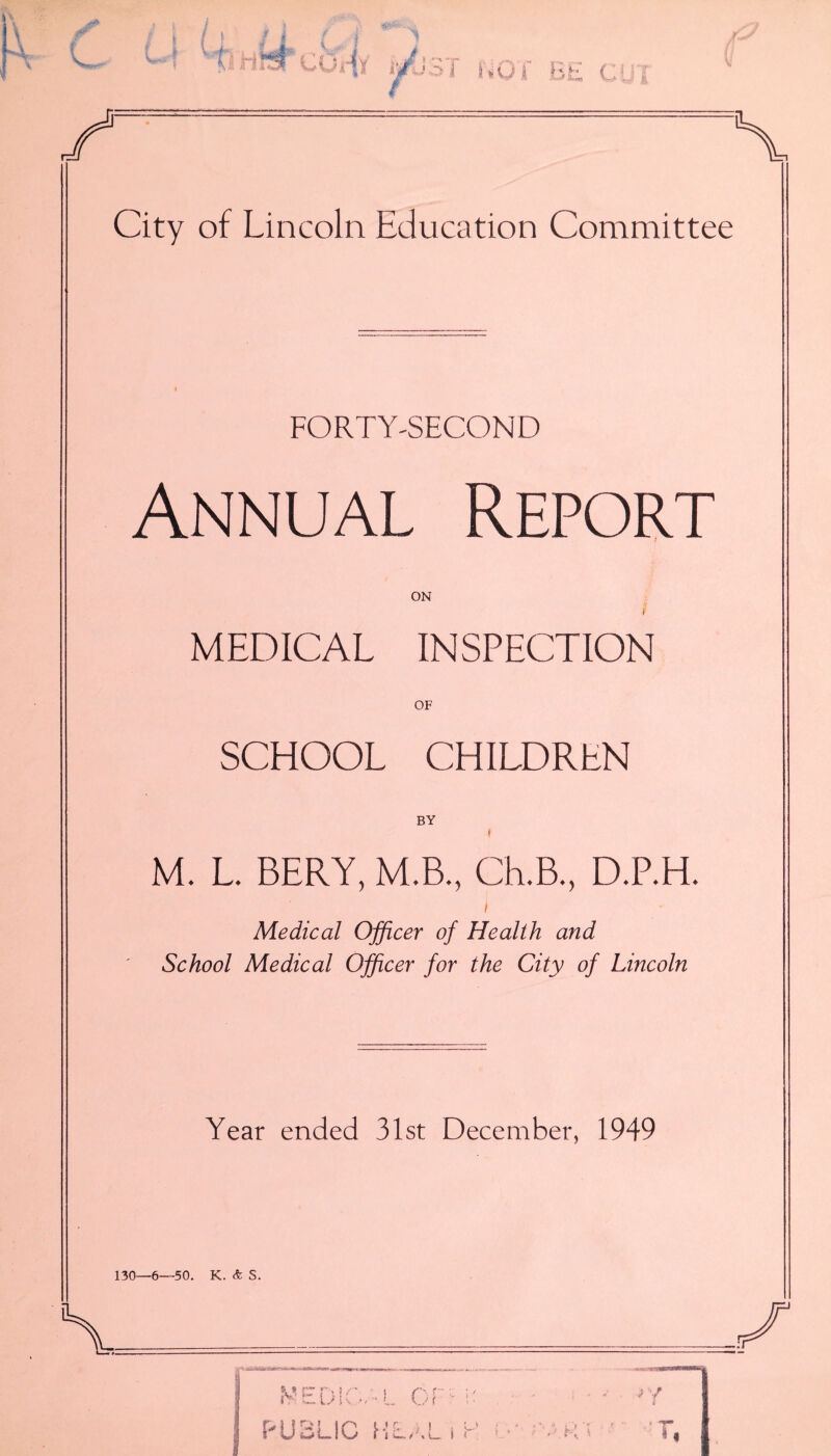 U Q f C City of Lincoln Education Committee FORTY-SECOND Annual Report ON i MEDICAL INSPECTION OF SCHOOL CHILDREN BY M. L. BERY, M.B., Ch.B., D.P.H. Medical Officer of Health and School Medical Officer for the City of Lincoln Year ended 31st December, 1949 130—6—50. K. & S. medical or:: l PUBLIC HLALiC LK *