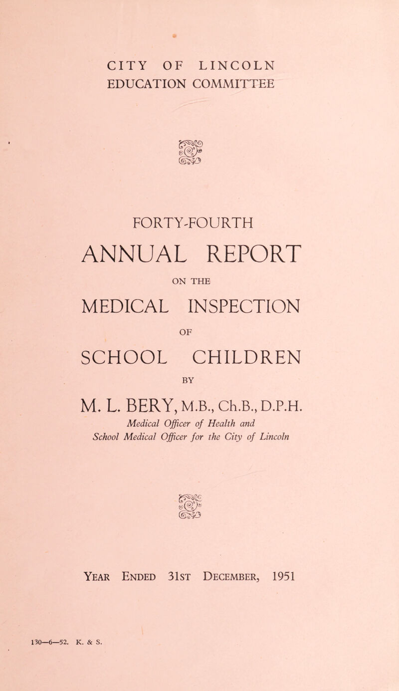 CITY OF LINCOLN EDUCATION COMMITTEE FORTY'FOURTH ANNUAL REPORT ON THE MEDICAL INSPECTION OF SCHOOL CHILDREN BY M. L. BERY, M.B., Ch.B., D.P.H. Medical Officer of Health and School Medical Officer for the City of Lincoln Year Ended 31st December, 1951