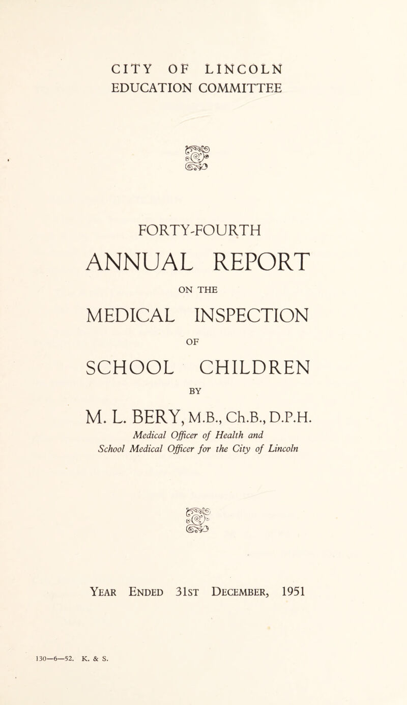 CITY OF LINCOLN EDUCATION COMMITTEE FORTY-FOURTH ANNUAL REPORT ON THE MEDICAL INSPECTION SCHOOL CHILDREN BY M. L. BERY, M.B., Ch.B., D.P.H. Medical Officer of Health and School Medical Officer for the City of Lincoln Year Ended 31st December, 1951