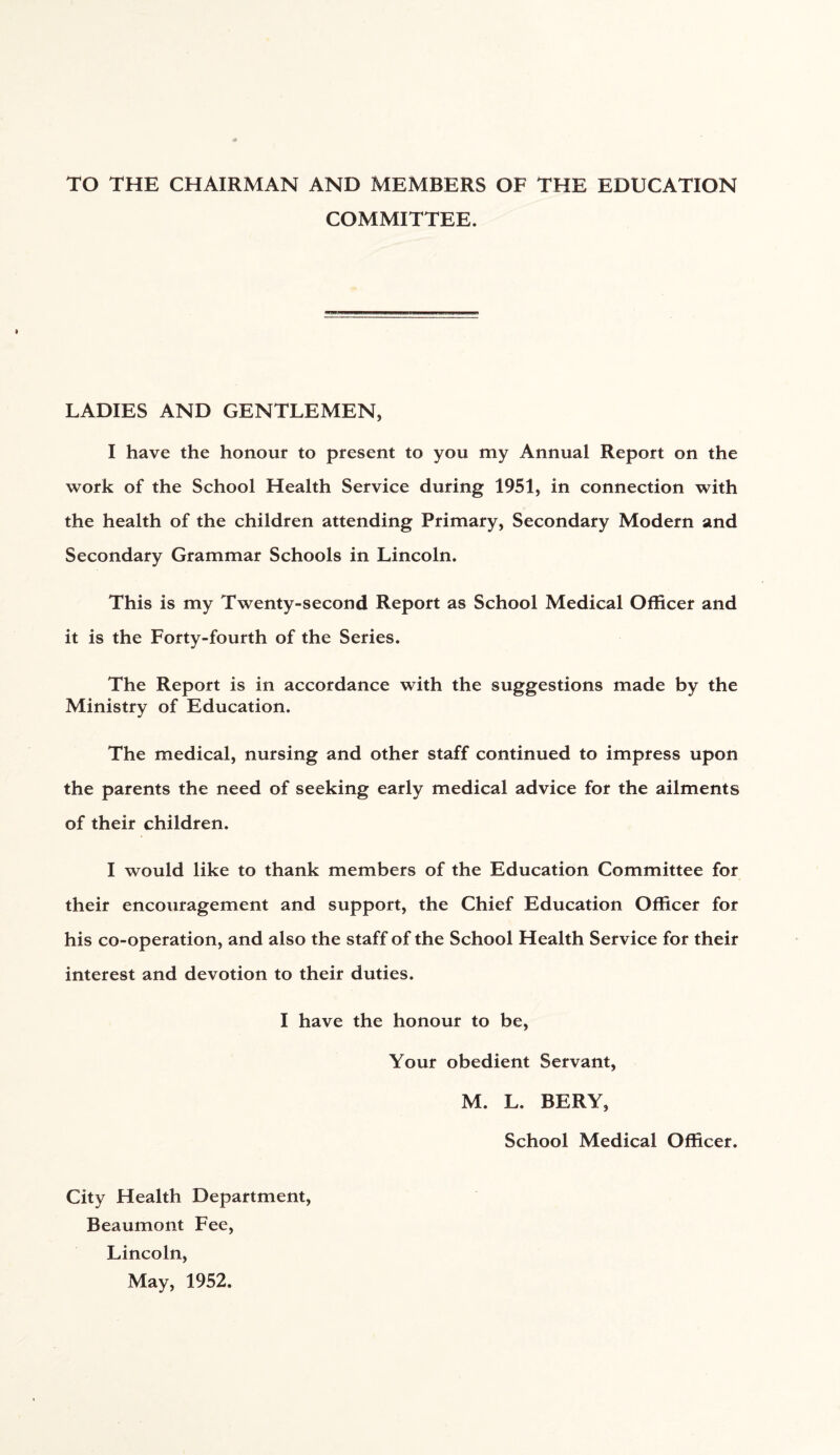 TO THE CHAIRMAN AND MEMBERS OF THE EDUCATION COMMITTEE. LADIES AND GENTLEMEN, I have the honour to present to you my Annual Report on the work of the School Health Service during 1951, in connection with the health of the children attending Primary, Secondary Modern and Secondary Grammar Schools in Lincoln. This is my Twenty-second Report as School Medical Officer and it is the Forty-fourth of the Series. The Report is in accordance with the suggestions made by the Ministry of Education. The medical, nursing and other staff continued to impress upon the parents the need of seeking early medical advice for the ailments of their children. I would like to thank members of the Education Committee for their encouragement and support, the Chief Education Officer for his co-operation, and also the staff of the School Health Service for their interest and devotion to their duties. I have the honour to be, Your obedient Servant, M. L. BERY, School Medical Officer. City Health Department, Beaumont Fee, Lincoln, May, 1952.