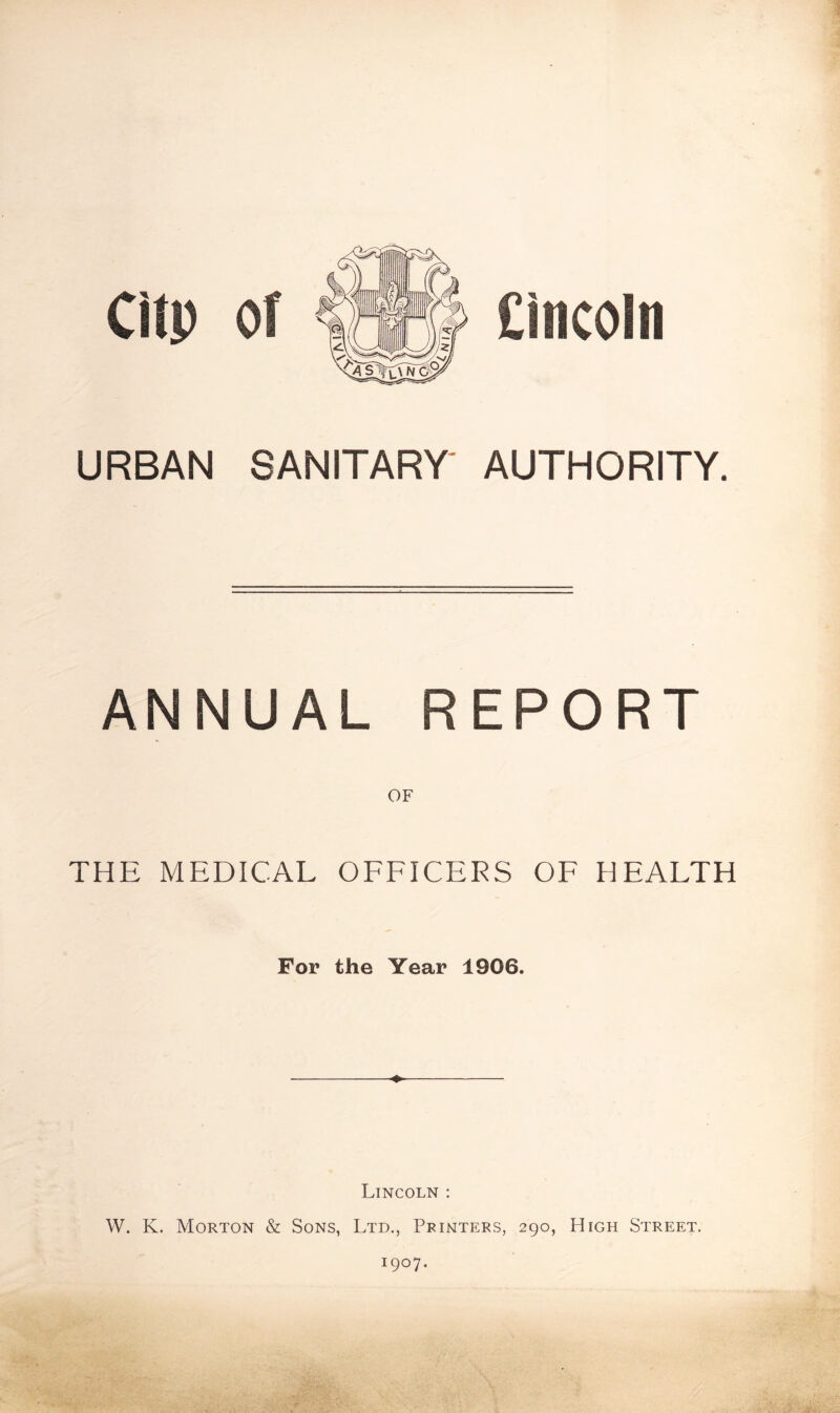 URBAN SANITARY AUTHORITY. ANNUAL REPORT OF THE MEDICAL OFFICERS OF HEALTH For the Year 1906. ♦ Lincoln : W. K. Morton & Sons, Ltd., Printers, 290, High Street. I9°7-