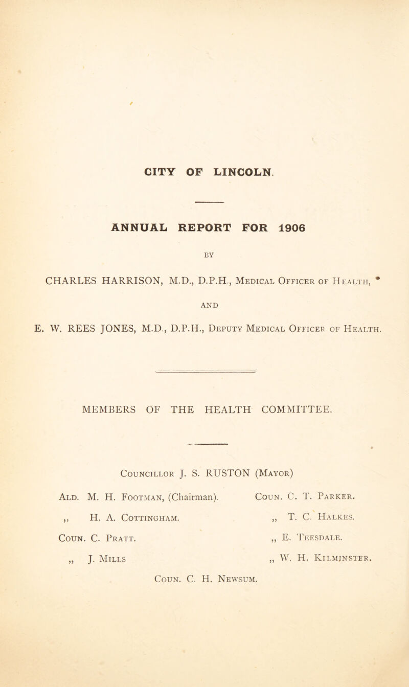 CITY OF LINCOLN. ANNUAL REPORT FOR 1906 BY CHARLES HARRISON, M.D., D.P.H., Medical Officer of Health, * AND E. W. REES JONES, M.D., D.P.H., Deputy Medical Officer of Health. MEMBERS OF THE HEALTH COMMITTEE. Councillor J. S. RUSTON (Mayor) Ald. M. H. Footman, (Chairman). Coun. C. T. Parker. ,, H. A. COTTINGHAM. ,, T. C. HaLKES. ,, E. Teesdale. Coun. C. Pratt. ,, J. Mills Coun. C. H. Newsum. 55 W. H. Kilmjnster.