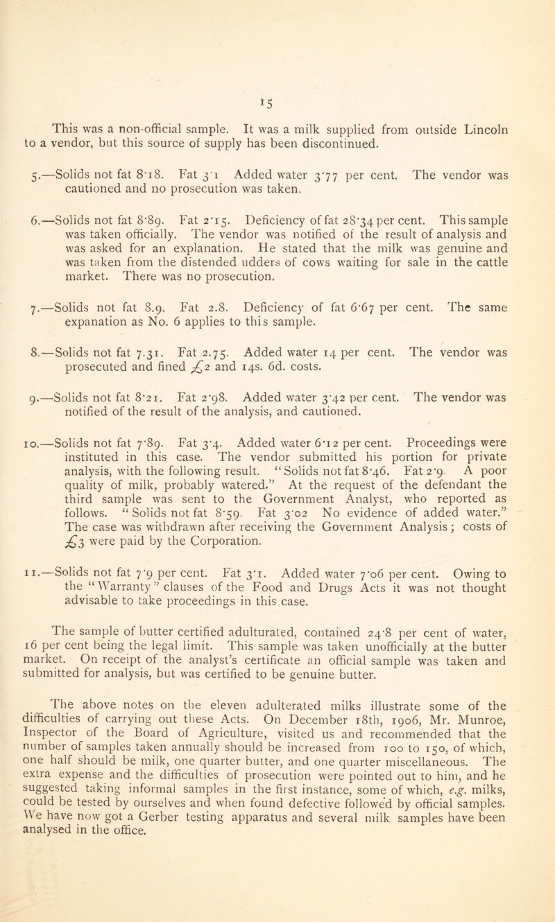 This was a non-official sample. It was a milk supplied from outside Lincoln to a vendor, but this source of supply has been discontinued. 5. —Solids not fat 8*i8. Fat 3'! Added water 377 per cent. The vendor was cautioned and no prosecution was taken. 6. -—Solids not fat 8*89. Fat 2*15. Deficiency of fat 28*34 per cent. This sample was taken officially. The vendor was notified of the result of analysis and was asked for an explanation. He stated that the milk was genuine and was taken from the distended udders of cows waiting for sale in the cattle market. There was no prosecution. 7. —Solids not fat 8.9. Fat 2.8. Deficiency of fat 6’6j per cent. The same expanation as No. 6 applies to this sample. 8. —Solids not fat 7.31. Fat 2.75. Added water 14 per cent. The vendor was prosecuted and fined ^2 and 14s. 6d. costs. 9. —Solids not fat 8*21. Fat 2*98. Added water 3-42 per cent. The vendor was notified of the result of the analysis, and cautioned. 10. —Solids not fat 7*89. Fat 3‘4. Added water 6*12 percent. Proceedings were instituted in this case. The vendor submitted his portion for private analysis, with the following result. “ Solids not fat 8*46. Fat 2*9. A poor quality of milk, probably watered.” At the request of the defendant the third sample was sent to the Government Analyst, who reported as follows. “ Solids not fat 8*59. Fat 3'02 No evidence of added water.” The case was withdrawn after receiving the Government Analysis; costs of ^3 were paid by the Corporation. 11. —Solids not fat 7*9 per cent. Fat 3*1. Added water 7*06 per cent. Owing to the “Warranty ” clauses of the Food and Drugs Acts it was not thought advisable to take proceedings in this case. The sample of butter certified adulturated, contained 24’8 per cent of water, 16 per cent being the legal limit. This sample was taken unofficially at the butter market. On receipt of the analyst’s certificate an official sample was taken and submitted for analysis, but was certified to be genuine butter. The above notes on the eleven adulterated milks illustrate some of the difficulties of carrying out these Acts. On December 18th, 1906, Mr. Munroe, Inspector of the Board of Agriculture, visited us and recommended that the number of samples taken annually should be increased from 100 to 150, of which, one half should be milk, one quarter butter, and one quarter miscellaneous. The extra expense and the difficulties of prosecution were pointed out to him, and he suggested taking informal samples in the first instance, some of which, e.g. milks, could be tested by ourselves and when found defective followed by official samples. We have now got a Gerber testing apparatus and several milk samples have been analysed in the office.