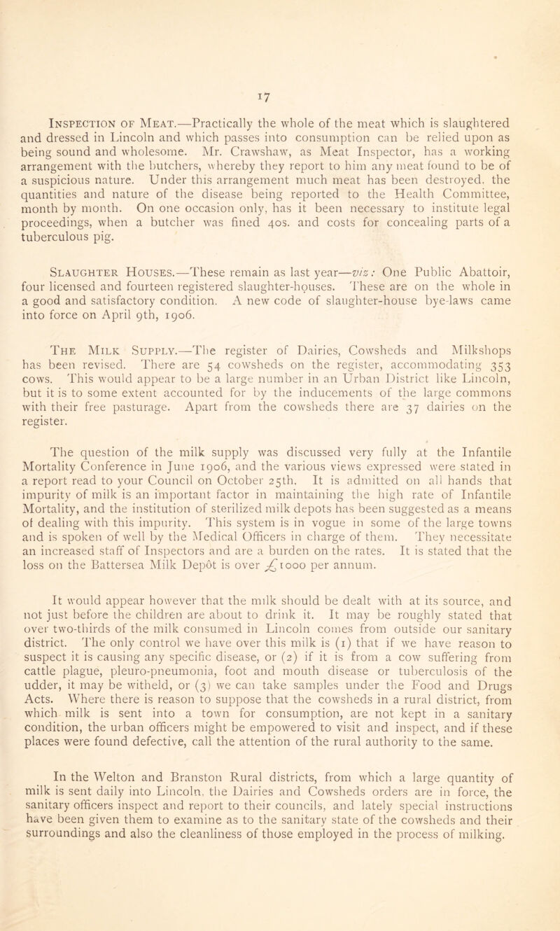 Inspection of Meat.—Practically the whole of the meat which is slaughtered and dressed in Lincoln and which passes into consumption can be relied upon as being sound and wholesome. Mr. Crawshaw, as Meat Inspector, has a working arrangement with the butchers, whereby they report to him any meat found to be of a suspicious nature. Under this arrangement much meat has been destroyed, the quantities and nature of the disease being reported to the Health Committee, month by month. On one occasion only, has it been necessary to institute legal proceedings, when a butcher was fined 40s. and costs for concealing parts of a tuberculous pig. Slaughter Houses.—These remain as last year—viz: One Public Abattoir, four licensed and fourteen registered slaughter-houses. These are on the whole in a good and satisfactory condition. A new code of slaughter-house bye-laws came into force on April 9th, 1906. The Milk Supply.—The register of Dairies, Cowsheds and Milkshops has been revised. There are 54 cowsheds on the register, accommodating 353 cows. This would appear to be a large number in an Urban District like Lincoln, but it is to some extent accounted for by the inducements of the large commons with their free pasturage. Apart from the cowsheds there are 37 dairies on the register. The question of the milk supply was discussed very fully at the Infantile Mortality Conference in June 1906, and the various views expressed were stated in a report read to your Council on October 25th. It is admitted on all hands that impurity of milk is an important factor in maintaining the high rate of Infantile Mortality, and the institution of sterilized milk depots has been suggested as a means of dealing with this impurity. This system is in vogue in some of the large towns and is spoken of well by the Medical Officers in charge of them. They necessitate an increased staff of Inspectors and are a burden on the rates. It is stated that the loss on the Battersea Milk Depot is over ^1000 per annum. It would appear however that the milk should be dealt with at its source, and not just before the children are about to drink it. It may be roughly stated that over two-thirds of the milk consumed in Lincoln comes from outside our sanitary district. The only control we have over this milk is (1) that if we have reason to suspect it is causing any specific disease, or (2) if it is from a cow suffering from cattle plague, pleuro-pneumonia, foot and mouth disease or tuberculosis of the udder, it may be witheld, or (3) we can take samples under the Food and Drugs Acts. Where there is reason to suppose that the cowsheds in a rural district, from which milk is sent into a town for consumption, are not kept in a sanitary condition, the urban officers might be empowered to visit and inspect, and if these places were found defective, call the attention of the rural authority to the same. In the Welton and Branston Rural districts, from which a large quantity of milk is sent daily into Lincoln, the Dairies and Cowsheds orders are in force, the sanitary officers inspect and report to their councils, and lately special instructions have been given them to examine as to the sanitary state of the cowsheds and their surroundings and also the cleanliness of those employed in the process of milking.