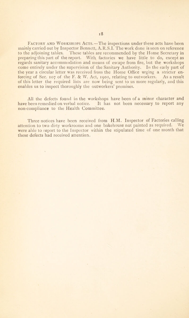 Factory and Workshops Acts.—The inspections under these acts have been mainly carried out by Inspector Bennett, A.R.S.I. The work done is seen on reference to the adjoining tables. These tables are recommended by the Home Secretary in preparing this part of the report. With factories we have little to do, except as regards sanitary accommodation and means of escape from fire, but the workshops come entirely under the supervision of the Sanitary Authority. In the early part of the year a circular letter was received from the Home Office urging a stricter en¬ forcing of Sec. 107 of the F. & W. Act, 1901, relating to outworkers. As a result of this letter the required lists are now being sent to us more regularly, and this enables us to inspect thoroughly the outworkers’ premises. All the defects found in the workshops have been of a minor character and have been remedied on verbal notice. It has not been necessary to report any non-compliance to the Health Committee. Three notices have been received from H.M. Inspector of Factories calling attention to two dirty workrooms and one bakehouse not painted as required. We were able to report to the Inspector within the stipulated time of one month that these defects had received attention.