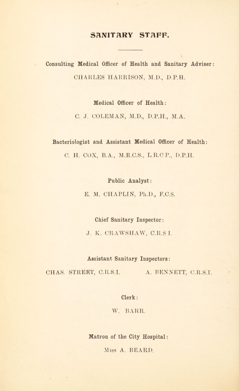 SANITARY STAFF, Consulting Medical Officer of Health and Sanitary Adviser CHARLES HARRISON, M.I)., D.P.H. Medical Officer of Health: C. J. COLEMAN, M.D., M.A, Bacteriologist and Assistant Medical Officer of Health: C. If. COX, B.A., M.R.C.S., L.R.C.P., D.P.H. Public Analyst: E. M. CHAPLIN, Ph.D., F.C.S. Chief Sanitary Inspector: J. K. CRAWS HAW, C.R.S I. Assistant Sanitary Inspectors: CHAS. STREET, C.R.S.I. A. BENNETT, C.R.S.I. Clerk: W. BARR. Matron of the City Hospital: Miss A. BEARD.