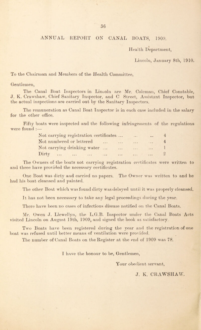 ANNUAL REPORT ON CANAL BOATS, 1909. Health Department, Lincoln, January 8th, 1910. To the Chairman and Members of the Health Committee, Gentlemen, The Canal Boat Inspectors in Lincoln are Air. Coleman, Chief Constable,. J. K. Crawshaw, Chief Sanitary Inspector, and C Street, Assistant Inspector, but the actual inspections are carried out by the Sanitary Inspectors. The remuneration as Canal Boat Inspector is in each case included in the salary for the other office. Fifty boats were inspected and the following infringements of the regulations were found :— Not carrying registration certificates ... ... .. 4 Not numbered or lettered ... ... ... ... 4 Not carrying drinking water ... ... ... ... 1 Dirty ... ... ... ... ... ... ... 2 The Owners of the boats not carrying registration certificates were written to and three have provided the necessary certificates. One Boat was dirty and carried no papers. The Owner was written to and he had his boat cleansed and painted. The other Boat which was found dirty was delayed until it was properly cleansed. It has not been necessary to take any legal proceedings during the year, There have been no cases of infectious disease notified on the Canal Boats. Mr. Owen J. Llewellyn, the L.G.B. Inspector under the Canal Boats Acts visited Lincoln on August 19th, 1909, and signed the book as satisfactory, Two Boats have been registered during the year and the registration of one boat was refused until better means of ventilation were provided. The number of Canal Boats on the Register at the end of 1909 was 78. I have the honour to be, Gentlemen, Your obedient servant, J. K. CRAWSHAW.