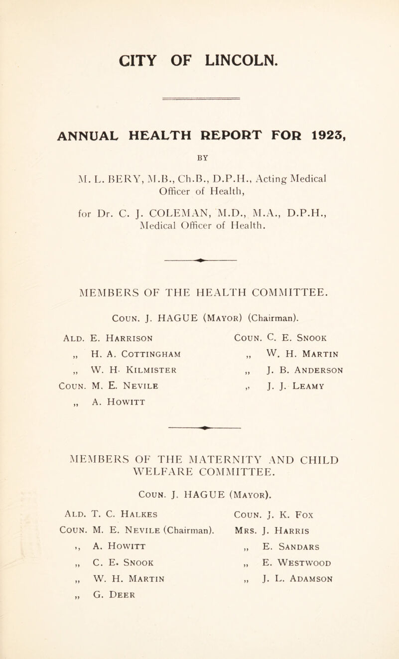 CITY OF LINCOLN. ANNUAL HEALTH REPORT FOR 1923 BY M. L. BERY, M.B., Ch.B., D.P.H., Acting Medical Officer of Health, for Dr. C. J. COLEMAN, M.D., M.A., D.P.H., Medical Officer of Health. MEMBERS OF THE HEALTH COMMITTEE. Coun. J. HAGUE (Mayor) (Chairman). Ald. E. Harrison „ H. A. COTTINGHAM „ W. H- Kilmister Coun. M, E. Nevile „ A. Howitt Coun. C. e. Snook ,, W. H. Martin ,, J. B. Anderson „ J. J. Leamy MEMBERS OE THE MATERNITY AND CHILD WELFARE COMMITTEE. Coun. J. HAGUE (Mayor). Ald. T. C. Halkes Coun. j. K. Fox Coun. M. E. Nevile (Chairman). Mrs. J. Harris ,, A. Howitt ,, E. Sandars „ C. E. Snook „ E. Westwood „ W. H. Martin „ J. L. Adamson ,, G. Deer