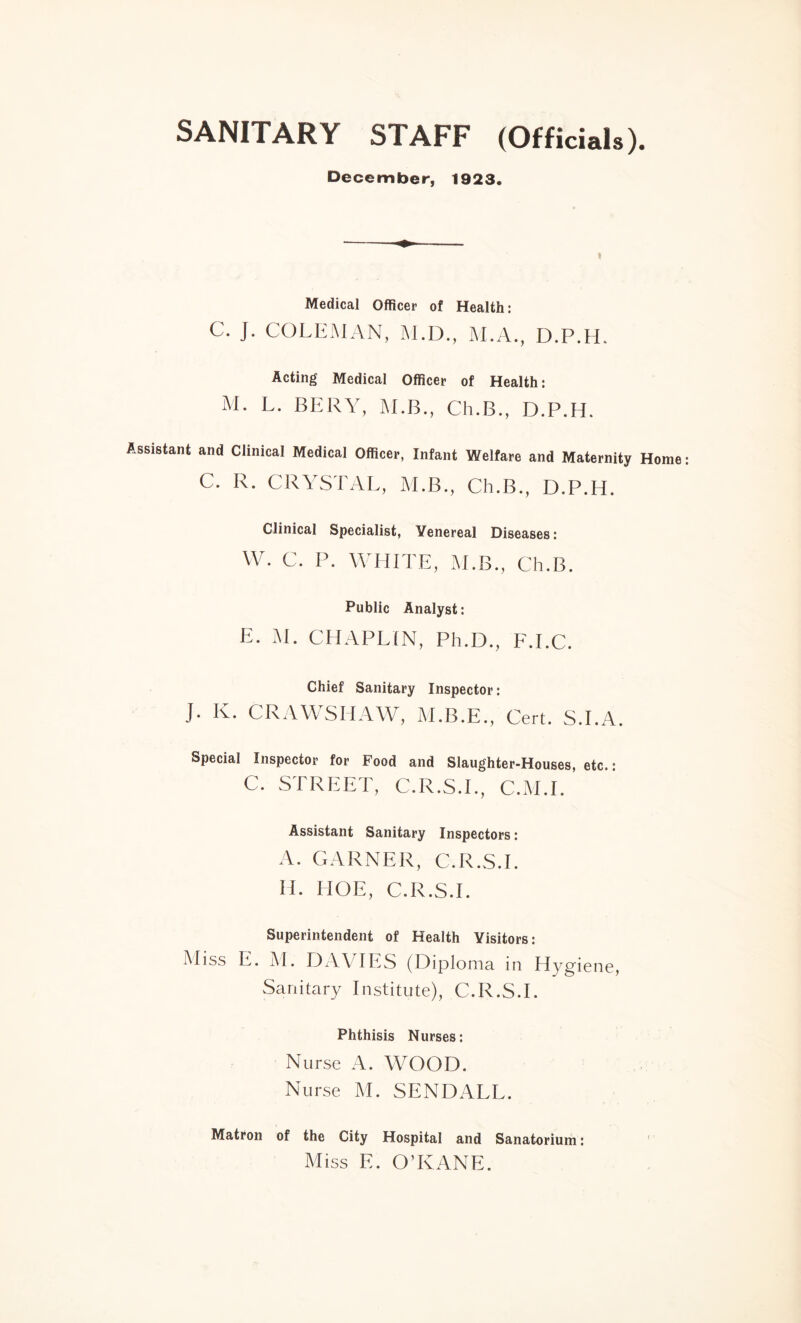 SANITARY STAFF (Officials). December, 1923. Medical Officer of Health: C. J. COLEMAN, M.D., M.A., D.P.H. Acting Medical Officer of Health: M. L. BERY, M.B., Ch.B., D.P.H. Assistant and Clinical Medical Officer, Infant Welfare and Maternity Home C. R. CRYSTAL, M.B., Ch.B., D.P.H. Clinical Specialist, Venereal Diseases: W. C. P. WHITE, M.B., Ch.B. Public Analyst: E. M. CHAPLIN, Ph.D., F.I.C. Chief Sanitary Inspector: J. K. CRAWSHAW, M.B.E., Cert. S.I.A. Special Inspector for Food and Slaughter-Houses, etc. • C. STREET, C.R.S.I., C.M.I. Assistant Sanitary Inspectors: A. GARNER, C.R.S.I. H. HOE, C.R.S.I. Superintendent of Health Visitors: Miss E. M. DAVIES (Diploma in Hygiene, Sanitary Institute), C.R.S.I. Phthisis Nurses: Nurse A. WOOD. Nurse M. SEND ALL. Matron of the City Hospital and Sanatorium: Miss E. O’KANE.