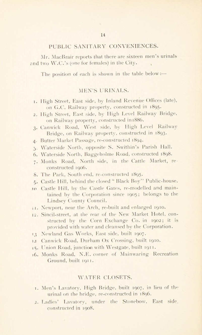 PUBLIC SANITARY CONVENIENCES. Mr. MacBrair reports that there are sixteen men’s urinals and two W.C.’s (one for females) in the City. The position of each is shown in the table below :— MEN’S URINALS. 1. High Street, East side, by Inland Revenue Offices (late), on G.C. Railway property, constructed in 1895. 2. High Street, East side, by High Level Railway Bridge, on Railway property, constructed in 1886. 3. Can wick Road, West side, by High Level Railway Bridge, on Railway property, constructed in 1893. 4. Butter Market Passage, re-constructed 1894. 3. Waterside North, opposite S. S with in’s Parish Hall. 6. Waterside North, Baggeholme Road, constructed 1898. 7. Monks Road, North side, in the Cattle Market, re¬ constructed 1906. 5. The Park, South end, re-constructed 1895. 9. Castle Hill, behind the closed “ Black Boy” Public-house. jo Castle Hill, by the Castle Gates, re-modelled and main¬ tained by the Corporation since 1905; belongs to the Lindsey County Council. 11. Newport, near the Arch, re-built and enlarged 1910. 12. Sincil-street, at the rear of the New Market Hotel, con¬ structed by the Corn Exchange Co. in 1902; it is provided with water and cleansed by the Corporation. 13 Newland Gas Works, East side, built 1907. i-i Canwick Road, Durham Ox Crossing, built 1910. 15. Union Road, junction with Westgate, built 1911. 16. Monks Road, N.E. corner of Mainwaring Recreation Ground, built 1911. WATER CLOSETS. 1. Men’s Lavatory, High Bridge, built 1907, in lieu of th'j urinal on the bridge, re-constructed in 1896. 2. Ladies’ Lavatory, under the Stonebow, East side. constructed in 1908,