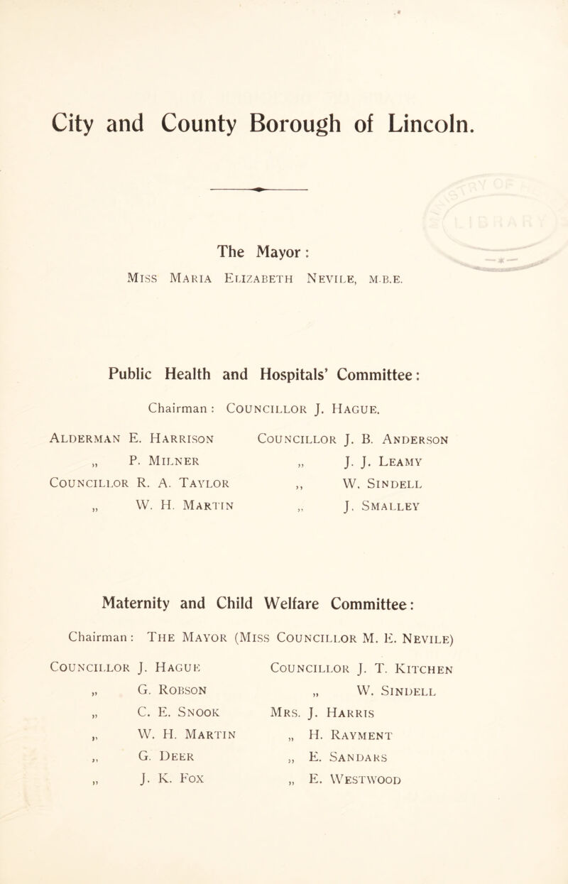 The Mayor: Miss Maria Elizabeth Nevile, m.b.e. Public Health and Hospitals’ Committee: Chairman : COUNCILLOR J. HAGUE. Alderman E. Harrison Councillor J. B. Anderson „ P. Milner yy J. J. Leamy Councillor R. A. Taylor y y W. Sindell „ W. H. Martin y y J. Smalley Maternity and Child Welfare Committee: Chairman: The Mayor (Miss Councillor M. E. Nevile) Councillor J. Hague „ G. Robson „ C. E. Snook „ W. H. Martin ,, G. Deer „ J. K. Eox Councillor J. T. Kitchen „ W. Sindell Mrs. J. Harris „ H. Rayment „ E. Sandars „ E. Westwood