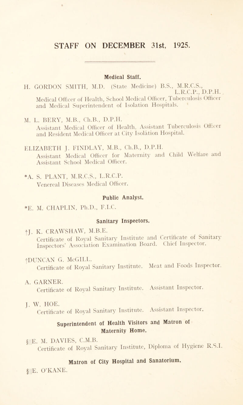 Medical Staff. H. GORDON SMITH, M.D. (State Medicine) B.S., M.R.C.S., L.R.C.P., D.P.H. Medical Officer of Health, School Medical Officer, Tuberculosis Officer and Medical Superintendent of Isolation Hospitals. M. L. BERY, M.B., Ch.B., D.P.H. Assistant Medical Officer of Health, Assistant Tuberculosis Officer and Resident Medical Officer at City Isolation Hospital. ELIZABETH J. FINDLAY, M.B., Ch.B., D.P.H. Assistant Medical Officer for Maternity and Child Welfare and Assistant School Medical Officer. *A. S. PLANT, M.R.C.S., L.R.C.P. Venereal Diseases Medical Officer. Public Analyst. *E. M. CHAPLIN, Ph.D., F.I.C. Sanitary Inspectors. fj. K. CRAWSHAW, M.B.E. Certificate of Royal Sanitary Institute and Certificate of Sanitary Inspectors’ Association Examination Board. Chief Inspector. jDUNCAN G. McGILL. Certificate of Royal Sanitary Institute. Meat and Foods Inspector. A. GARNER. Certificate of Royal Sanitary Institute. Assistant Inspector. ]. W. HOE. Certificate of Royal Sanitary Institute. Assistant Inspector. Superintendent of Health Visitors and Matron of Maternity Home. §||E. M. DAVIES, C.M.B. Certificate of Royal Sanitary Institute, Diploma of Hygiene R.S.I. Matron of City Hospital and Sanatorium. §||E. O’KANE.