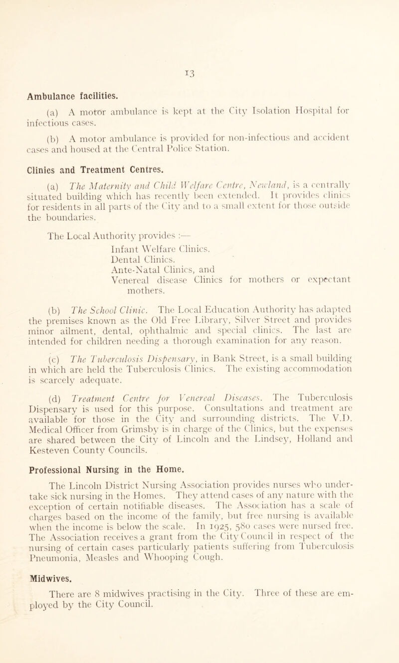Ambulance facilities. (a) A motor ambulance is kept at the City Isolation Hospital for infectious cases. (b) A motor ambulance is provided for non-infectious and accident cases and housed at the Central Police Station. Clinics and Treatment Centres. (a) The Maternity and Child Welfare Centre, Newland, is a centrally situated building which has recently been extended. It provides clinics for residents in all parts of the City and to a small extent for those outside the boundaries. The Local Authority provides Infant Welfare Clinics. Dental Clinics. Ante-Natal Clinics, and Venereal disease Clinics for mothers or expectant mothers. (b) The School Clinic. The Local Education Authority has adapted the premises known as the Old Free Library, Silver Street and provides minor ailment, dental, ophthalmic and special clinics. 1 he last are intended for children needing a thorough examination for any reason. (c) The Tuberculosis Dispensary, in Bank Street, is a small building in which are held the Tuberculosis Clinics. The existing accommodation is scarcely adequate. (d) Treatment Centre for Venereal Diseases. The Tuberculosis Dispensary is used for this purpose. Consultations and treatment are available for those in the City and surrounding districts. The V.D. Medical Officer from Grimsby is in charge of the Clinics, but the expenses are shared between the City of Lincoln and the Lindsey, Holland and Kesteven County Councils. Professional Nursing in the Home. The Lincoln District Nursing Association provides nurses who under¬ take sick nursing in the Homes. They attend cases of any nature with the exception of certain notifiable diseases. The Association has a scale of charges based on the income of the family, but free nursing is available when the income is below the scale. In 1925, 580 cases were nursed free. The Association receives a grant from the City Council in respect of the nursing of certain cases particularly patients suffering from tuberculosis Pneumonia, Measles and Whooping Cough. Midwives. There are 8 midwives practising in the City. Three of these are em¬ ployed by the City Council.