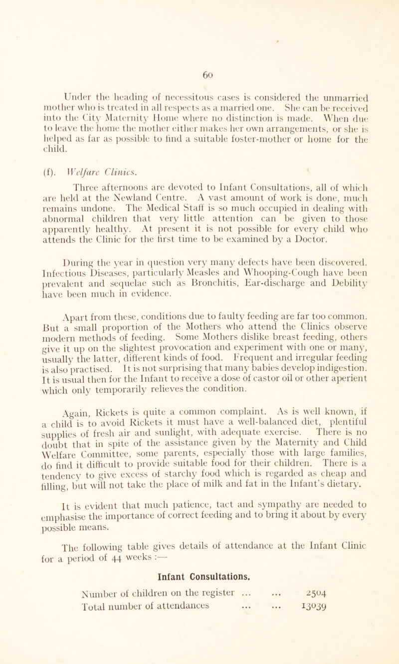 Under the heading of necessitous cases is considered the unmarried mother who is treated in all respects as a married one. She can be received into the City Maternity Home where no distinction is made. When due to leave the home the mother either makes her own arrangements, or she is helped as far as possible to find a suitable foster-mother or home for the child. (f). Welfare Clinics. Three afternoons are devoted to Infant Consultations, all of which are held at the Newland Centre. A vast amount of work is done, much remains undone. The Medical Stall' is so much occupied in dealing with abnormal children that very little attention can be given to those apparently healthy. At present it is not possible for every child who attends the Clinic for the first time to be examined by a Doctor. During the year in question very many defects have been discovered. Infectious Diseases, particularly Measles and Whooping-Cough have been prevalent and sequelae such as Bronchitis, Ear-discharge and Debility have been much in evidence. Apart from these, conditions due to faulty feeding are far too common. But a small proportion of the Mothers who attend the Clinics observe modern methods of feeding. Some Mothers dislike breast feeding, others give it up on the slightest provocation and experiment with one or many, usually the latter, different kinds of food. Frequent and irregular feeding is also practised. It is not surprising that many babies develop indigestion. It is usual then for the Infant to receive a dose of castor oil or other aperient which only temporarily relieves the condition. Again, Rickets is quite a common complaint. As is well known, if a child is to avoid Rickets it must have a well-balanced diet, plentiful supplies of fresh air and sunlight, with adequate exercise. There is no doubt that in spite of the assistance given by the Maternity and Child Welfare Committee, some parents, especially those with large families, do find it difficult to provide suitable food for their children. There is a tendency to give excess of starchy food which is regarded as cheap and filling, but will not take the place of milk and fat in the Infant’s dietary. It is evident that much patience, tact and sympathy are needed to emphasise the importance of correct feeding and to bring it about by every possible means. The following table gives details of attendance at the Infant Clinic for a period of 44 weeks :— Infant Consultations. Number of children on the register. 2504 Total number of attendances . i3°39