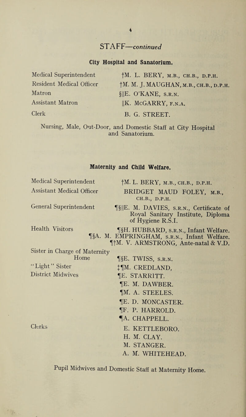 ST A F F—continued City Hospital and Sanatorium. Medical Superintendent Resident Medical Officer Matron Assistant Matron Clerk fM. L. BERY, M.B., CH.B., D.P.H. fM. M. J. MAUGHAN, m.b., ch.b., d.p.h. §||E. O’KANE, s.r.n. ||K. McGARRY, f.n.a. B. G. STREET. Nursing, Male, Out-Door, and Domestic Staff at City Hospital and Sanatorium. Maternity and Child Welfare. Medical Superintendent fM. L. BERY, m.b., ch.b., d.p.h. Assistant Medical Officer BRIDGET MAUD FOLEY, m.b., CH.B., D.P.H. General Superintendent H§P. M. DAVIES, s.r.n., Certificate of Royal Sanitary Institute, Diploma of Hygiene R.S.I. Health Visitors lf§H. HUBBARD, s.r.n., Infant Welfare. II§A. M. EMPRINGHAM, s.r.n., Infant Welfare. HfM. V. ARMSTRONG, Ante-natal & V.D. Sister in Charge of Maternity Home “Light” Sister District Midwives Clerks H§E. TWISS, s.r.n. JfM. CREDLAND, IfE. STARR1TT. HE. M. DAWBER. 1M. A. STEELES. HE. D. MONCASTER. HF. P. HARROLD. 1A. CHAPPELL. E. KETTLEBORO. H. M. CLAY. M. STANGER. A. M. WHITEHEAD. Pupil Midwives and Domestic Staff at Maternity Home.