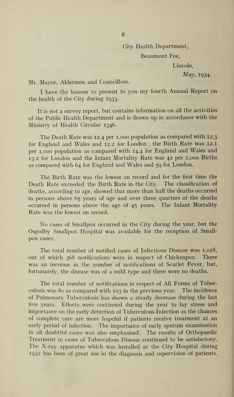 City Health Department, Beaumont Fee, Lincoln, May, 1934. Mr. Mayor, Aldermen and Councillors. I have the honour to present to you my fourth Annual Report on the health of the City during 1933. It is not a survey report, but contains information on all the activities of the Public Health Department and is drawn up in accordance with the Ministry of Health Circular 1346. The Death Rate was 12.4 per 1,000 population as compared with 12.3 for England and Wales and 12.2 for London ; the Birth Rate was 12.1 per 1,000 population as compared with 14.4 for England and Wales and 13.2 for London and the Infant Mortality Rate was 42 per 1,000 Births as compared with 64 for England and Wales and 59 for London. The Birth Rate was the lowest on record and for the first time the Death Rate exceeded the Birth Rate in the City. The classification of deaths, according to age, showed that more than half the deaths occurred in persons above 65 years of age and over three quarters of the deaths occurred in persons above the age of 45 years. The Infant Mortality Rate was the lowest on record. No cases of Smallpox occurred in the City during the year, but the Osgodby Smallpox Hospital was available for the reception of Small¬ pox cases. The total number of notified cases of Infectious Disease was 1,018, out of which 368 notifications were in respect of Chickenpox. There was an increase in the number of notifications of Scarlet Fever, but, fortunately, the disease was of a mild type and there were no deaths. The total number of notifications in respect of All Forms of Tuber¬ culosis was 80 as compared with 103 in the previous year. The incidence of Pulmonary Tuberculosis has shown a steady decrease during the last five years. Efforts were continued during the year to lay stress and importance on the early detection of Tuberculous Infection as the chances of complete cure are more hopeful if patients receive treatment at an early period of infection. The importance of early sputum examination in all doubtful cases was also emphasised. The results of Orthopaedic Treatment in cases of Tuberculous Disease continued to be satisfactory. The X-ray apparatus which was installed at the City Hospital during 1932 has been of great use in the diagnosis and supervision of patients.