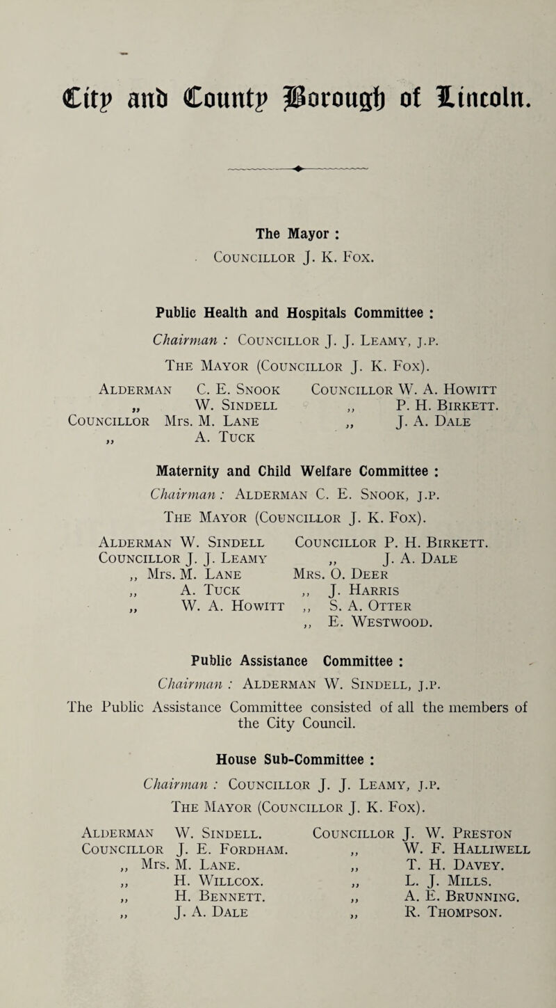 The Mayor : Councillor J. K. Fox. Public Health and Hospitals Committee : Chairman : Councillor J. J. Leamy, j.p. The Mayor (Councillor J. K. Fox). Alderman C. E. Snook Councillor W. A. Howitt „ W. SlNDELL „ P. H. BlRKETT. Councillor Mrs. M. Lane „ J. A. Dale „ A. Tuck Maternity and Child Welfare Committee : Chairman: Alderman C. E. Snook, j.p. The Mayor (Councillor J. K. Fox). Alderman W. Sindell Councillor J. J. Leamy ,, Mrs. M. Lane „ A. Tuck „ W. A. Howitt Councillor P. H. Birkett. „ J. A. Dale Mrs. O. Deer ,, J. Harris ,, S. A. Otter ,, E. Westwood. Public Assistance Committee : Chairman : Alderman W. Sindell, j.p. The Public Assistance Committee consisted of all the members of the City Council. House Sub-Committee : Chairman : Councillor J- J- Leamy, j.p. The Mayor (Councillor J. K. Fox). Alderman W. Sindell. Councillor J. E. Fordham. „ Mrs. M. Lane. „ H. Willcox. ,, H. Bennett. „ J. A. Dale Councillor J. W. Preston „ W. F. Halliwell ,, T. H. Davey. „ L. J. Mills. ,, A. E. Brunning. „ R. Thompson.