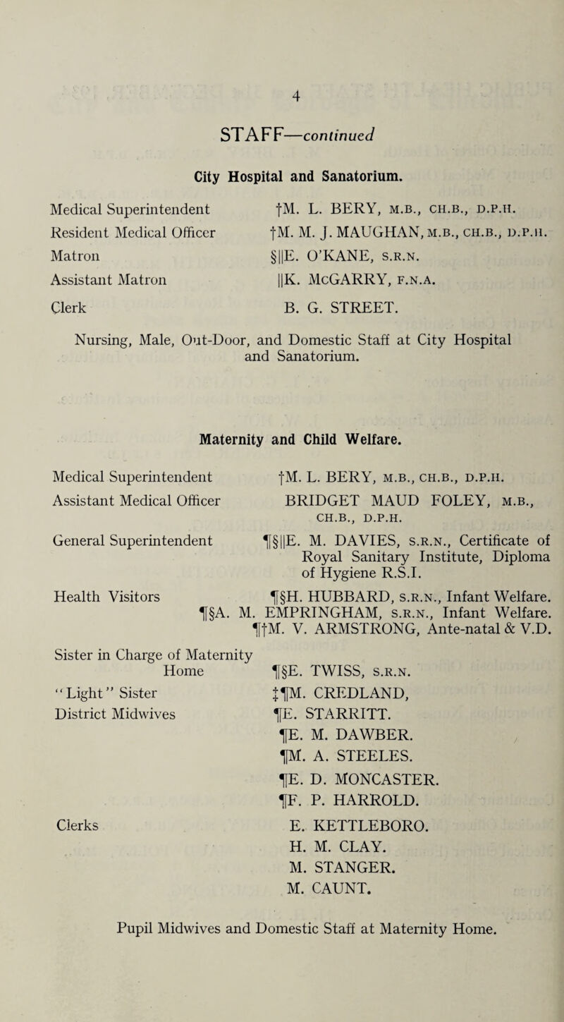 STAFF—continued City Hospital and Sanatorium. Medical Superintendent Resident Medical Officer fM. L. BERY, M.B., CH.B., D.P.H. fM. M. J. MAUGHAN,m.b., ch.b., d.p.h. Matron §||E. O’KANE, s.r.n. Assistant Matron ||K. McGARRY, f.n.a. Clerk B. G. STREET. Nursing, Male, Out-Door, and Domestic Staff at City Hospital and Sanatorium. Maternity and Child Welfare. Medical Superintendent Assistant Medical Officer fM. L. BERY, M.B., CH.B., D.P.II. BRIDGET MAUD FOLEY, m.b., CH.B., D.P.H. General Superintendent 1[§I|E. M. DAVIES, s.r.n., Certificate of Health Visitors Royal Sanitary Institute, Diploma of Hygiene R.S.I. H§H. HUBBARD, s.r.n., Infant Welfare. H§A. M. EMPRINGHAM, s.r.n., Infant Welfare. H|M. V. ARMSTRONG, Ante-natal & V.D. Sister in Charge of Maternity Home “Light” Sister District Midwives H§E. TWISS, s.r.n. fUM. CREDLAND, HE. STARRITT. HE. M. DAWBER. HM. A. STEELES. HE. D. MONCASTER. HF. P. HARROLD. Clerks E. KETTLEBORO. H. M. CLAY. M. STANGER. M. CAUNT. Pupil Midwives and Domestic Staff at Maternity Home.