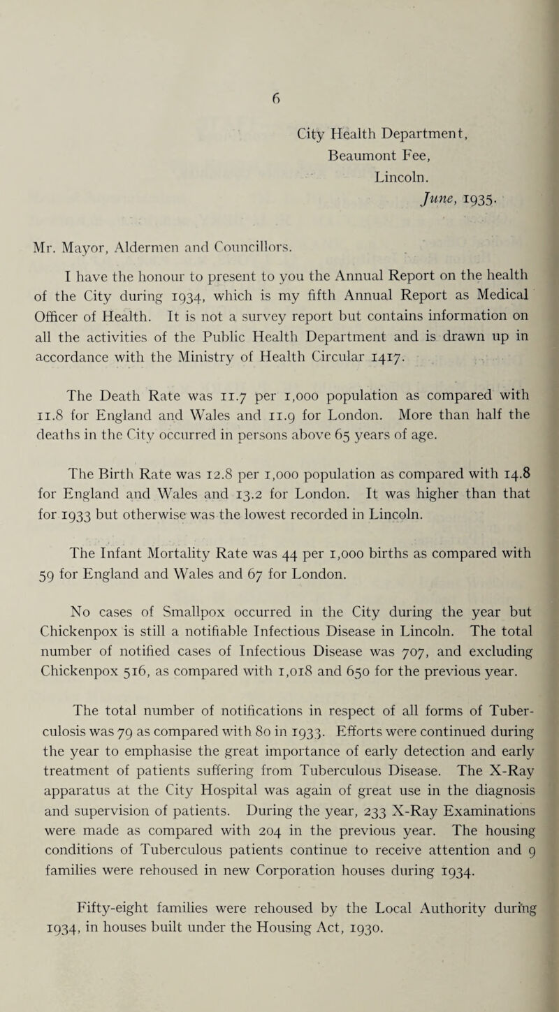 City Health Department, Beaumont Fee, Lincoln, June, 1935. Mr. Mayor, Aldermen and Councillors. I have the honour to present to you the Annual Report on the health of the City during 1934, which is my fifth Annual Report as Medical Officer of Health. It is not a survey report but contains information on all the activities of the Public Health Department and is drawn up in accordance with the Ministry of Health Circular 1417. The Death Rate was 11.7 per 1,000 population as compared with 11.8 for England and Wales and 11.9 for London. More than half the deaths in the City occurred in persons above 65 years of age. The Birth Rate was 12.8 per 1,000 population as compared with 14.8 for England and Wales and 13.2 for London. It was higher than that for 1933 but otherwise was the lowest recorded in Lincoln. The Infant Mortality Rate was 44 per 1,000 births as compared with 59 for England and Wales and 67 for London. No cases of Smallpox occurred in the City during the year but Chickenpox is still a notifiable Infectious Disease in Lincoln. The total number of notified cases of Infectious Disease was 707, and excluding Chickenpox 516, as compared with 1,018 and 650 for the previous year. The total number of notifications in respect of all forms of Tuber¬ culosis was 79 as compared with 80 in 1933. Efforts were continued during the year to emphasise the great importance of early detection and early treatment of patients suffering from Tuberculous Disease. The X-Ray apparatus at the City Hospital was again of great use in the diagnosis and supervision of patients. During the year, 233 X-Ray Examinations were made as compared with 204 in the previous year. The housing conditions of Tuberculous patients continue to receive attention and 9 families were rehoused in new Corporation houses during 1934. Fifty-eight families were rehoused by the Local Authority during 1934, in houses built under the Housing Act, 1930.