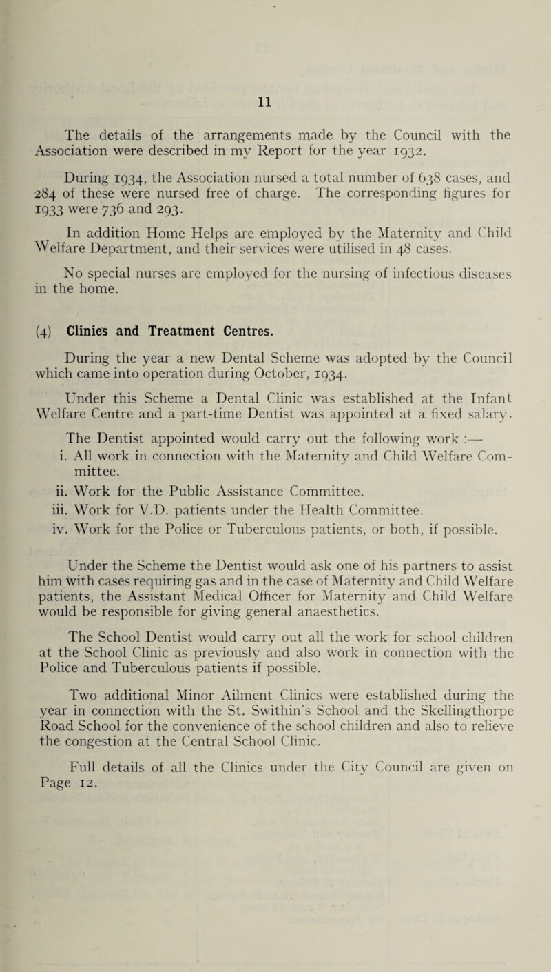 The details of the arrangements made by the Council with the Association were described in my Report for the year 1932. During 1934, the Association nursed a total number of 638 cases, and 284 of these were nursed free of charge. The corresponding figures for 1933 were 736 and 293. In addition Home Helps are employed by the Maternity and Child Welfare Department, and their services were utilised in 48 cases. No special nurses are employed for the nursing of infectious diseases in the home. (4) Clinics and Treatment Centres. During the year a new Dental Scheme was adopted by the Council which came into operation during October, 1934. Under this Scheme a Dental Clinic was established at the Infant Welfare Centre and a part-time Dentist was appointed at a fixed salary. The Dentist appointed would carry out the following work :— i. All work in connection with the Maternity and Child Welfare Com¬ mittee. ii. Work for the Public Assistance Committee. iii. Work for V.D. patients under the Health Committee. iv. Work for the Police or Tuberculous patients, or both, if possible. Under the Scheme the Dentist would ask one of his partners to assist him with cases requiring gas and in the case of Maternity and Child Welfare patients, the Assistant Medical Officer for Maternity and Child Welfare would be responsible for giving general anaesthetics. The School Dentist would carry out all the work for school children at the School Clinic as previously and also work in connection with the Police and Tuberculous patients if possible. Two additional Minor Ailment Clinics were established during the year in connection with the St. Swithin’s School and the Skellingthorpe Road School for the convenience of the school children and also to relieve the congestion at the Central School Clinic. Full details of all the Clinics under the City Council are given on Page 12.