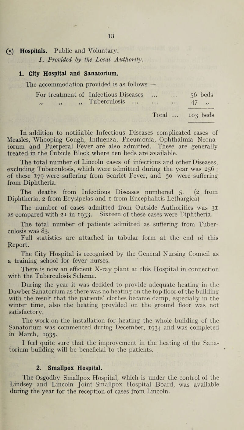 (5) Hospitals. Public and Voluntary. I. Provided by the Local Authority, 1. City Hospital and Sanatorium. The accommodation provided is as follows: — For treatment of Infectious Diseases ... ... 56 beds ,, ,, ,, Tuberculosis ... ... ... 47 ,, Total ... 103 beds In addition to notifiable Infectious Diseases complicated cases of Measles, Whooping Cough, Influenza, Pneumonia, Ophthalmia Neona¬ torum and Puerperal Fever are also admitted. These are generally treated in the Cubicle Block where ten beds are available. The total number of Lincoln cases of infectious and other Diseases, excluding Tuberculosis, which were admitted during the year was 256 ; of these 179 were suffering from Scarlet Fever, and 50 were suffering from Diphtheria. The deaths from Infectious Diseases numbered 5. (2 from Diphtheria, 2 from Erysipelas and 1 from Encephalitis Lethargica) The number of cases admitted from Outside Authorities was 31 as compared with 21 in 1933. Sixteen of these cases were Diphtheria. The total number of patients admitted as suffering from Tuber¬ culosis was 83. Full statistics are attached in tabular form at the end of this Report. The City Hospital is recognised by the General Nursing Council as a training school for fever nurses. There is now an efficient X-ray plant at this Hospital in connection with the Tuberculosis Scheme. During the year it was decided to provide adequate heating in the Dawber Sanatorium as there was no heating on the top floor of the building with the result that the patients’ clothes became damp, especially in the winter time, also the heating provided on the ground floor was not satisfactory. The work on the installation for heating the whole building of the Sanatorium was commenced during December, 1934 and was completed in March, 1935. I feel quite sure that the improvement in the heating of the Sana¬ torium building will be beneficial to the patients. 2. Smallpox Hospital. The Osgodby Smallpox Hospital, which is under the control of the Lindsey and Lincoln Joint Smallpox Hospital Board, was available during the year for the reception, of cases from Lincoln.