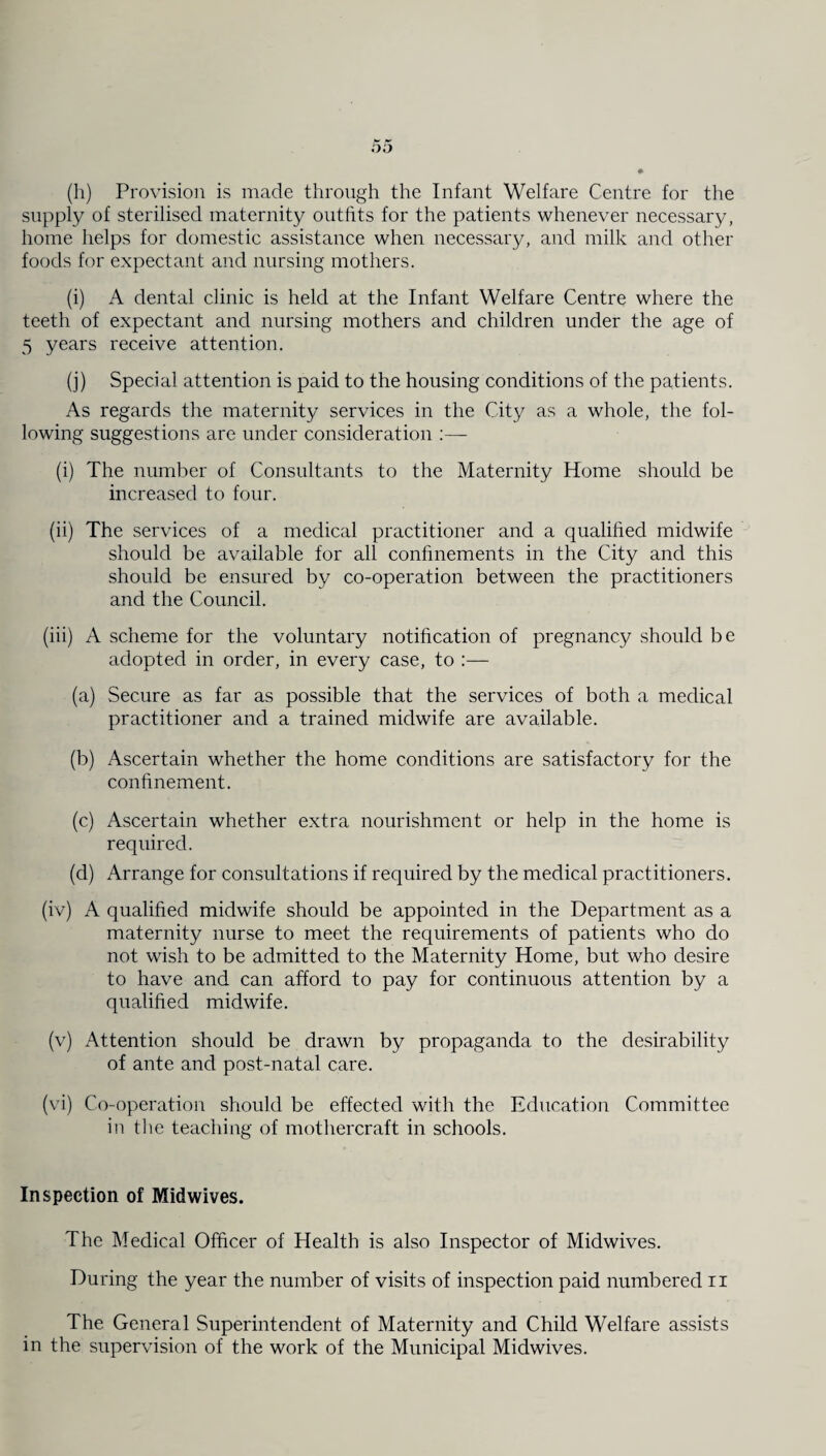 (h) Provision is made through the Infant Welfare Centre for the supply of sterilised maternity outfits for the patients whenever necessary, home helps for domestic assistance when necessary, and milk and other foods for expectant and nursing mothers. (i) A dental clinic is held at the Infant Welfare Centre where the teeth of expectant and nursing mothers and children under the age of 5 years receive attention. (j) Special attention is paid to the housing conditions of the patients. As regards the maternity services in the City as a whole, the fol¬ lowing suggestions are under consideration :— (i) The number of Consultants to the Maternity Home should be increased to four. (ii) The services of a medical practitioner and a qualified midwife should be available for all confinements in the City and this should be ensured by co-operation between the practitioners and the Council. (iii) A scheme for the voluntary notification of pregnancy should be adopted in order, in every case, to :— (a) Secure as far as possible that the services of both a medical practitioner and a trained midwife are available. (b) Ascertain whether the home conditions are satisfactory for the confinement. (c) Ascertain whether extra nourishment or help in the home is required. (d) Arrange for consultations if required by the medical practitioners. (iv) A qualified midwife should be appointed in the Department as a maternity nurse to meet the requirements of patients who do not wish to be admitted to the Maternity Home, but who desire to have and can afford to pay for continuous attention by a qualified midwife. (v) Attention should be drawn by propaganda to the desirability of ante and post-natal care. (vi) Co-operation should be effected with the Education Committee in the teaching of mothercraft in schools. Inspection of Midwives. The Medical Officer of Health is also Inspector of Midwives. During the year the number of visits of inspection paid numbered ii The General Superintendent of Maternity and Child Welfare assists in the supervision of the work of the Municipal Midwives.