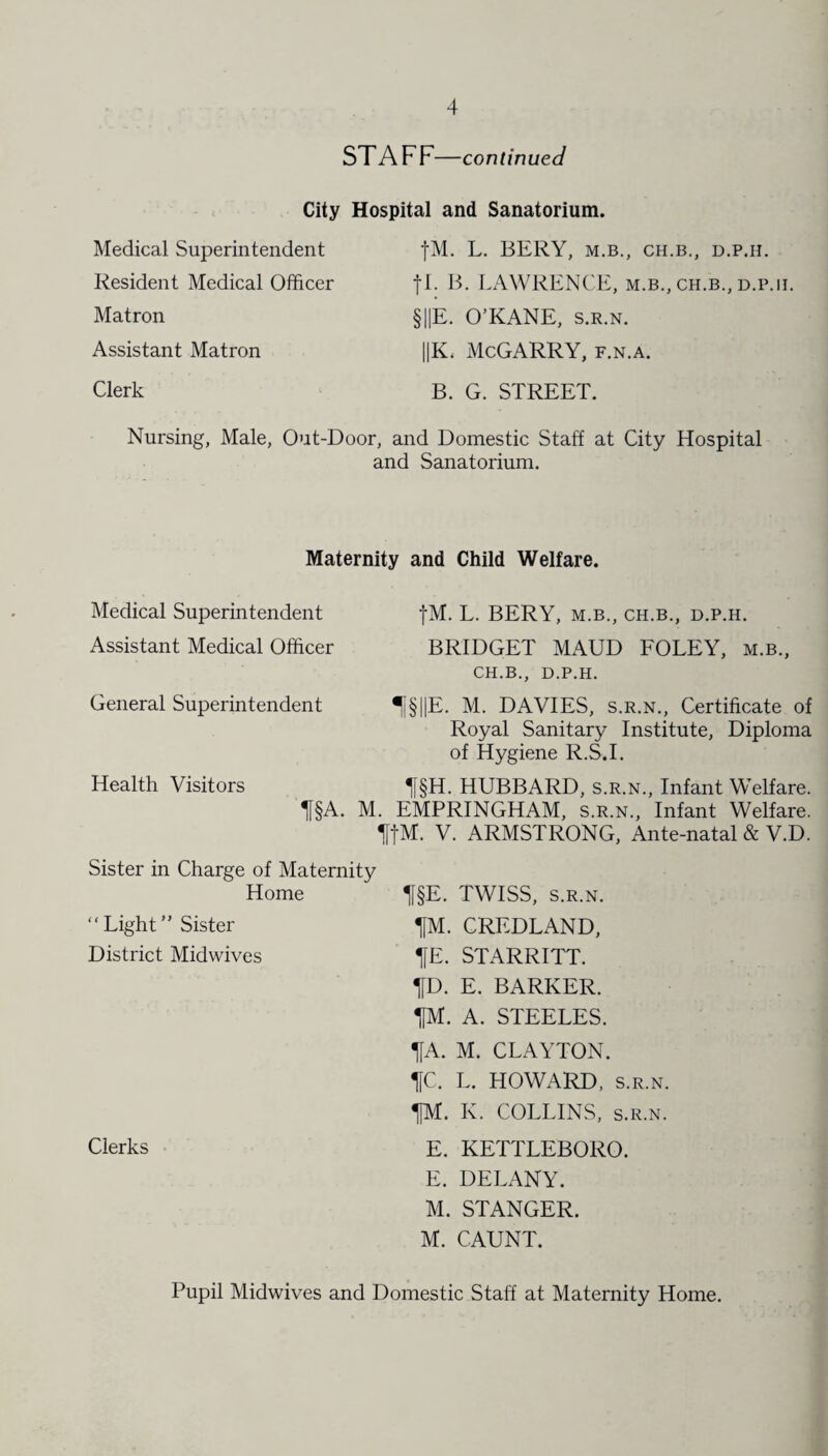 ST A FF—continued City Hospital and Sanatorium. Medical Superintendent fM. L. BERY, m.b., ch.b., d.p.h. Resident Medical Officer Matron fl. B. LAWRENCE, m.b., ch.b., d.p.h. §||E. O’KANE, s.r.n. Assistant Matron ||K. McGARRY, f.n.a. Clerk B. G. STREET. Nursing, Male, Out-Door, and Domestic Staff at City Hospital and Sanatorium. Maternity and Child Welfare. Medical Superintendent Assistant Medical Officer fM. L. BERY, M.B., CH.B., D.P.H. BRIDGET MAUD FOLEY, m.b., CH.B., D.P.H. General Superintendent 1§||E. M. DAVIES, s.r.n., Certificate of Royal Sanitary Institute, Diploma of Hygiene R.S.I. Health Visitors H§H. HUBBARD, s.r.n., Infant Welfare. Tj§A. M. EMPRINGHAM, s.r.n., Infant Welfare. IffM. V. ARMSTRONG, Ante-natal & V.D. Sister in Charge of Maternity Home Tj§E. TWISS, s.r.n. “Light” Sister District Midwives TfM. CREDLAND, HE. STARRITT. HD. E. BARKER. TJM. A. STEELES. HA. M. CLAYTON. HC. L. HOWARD, S.R.N. HM. K. COLLINS, s.r.n. Clerks E. KETTLEBORO. E. DELANY. M. STANGER. M. CAUNT. Pupil Midwives and Domestic Staff at Maternity Home.