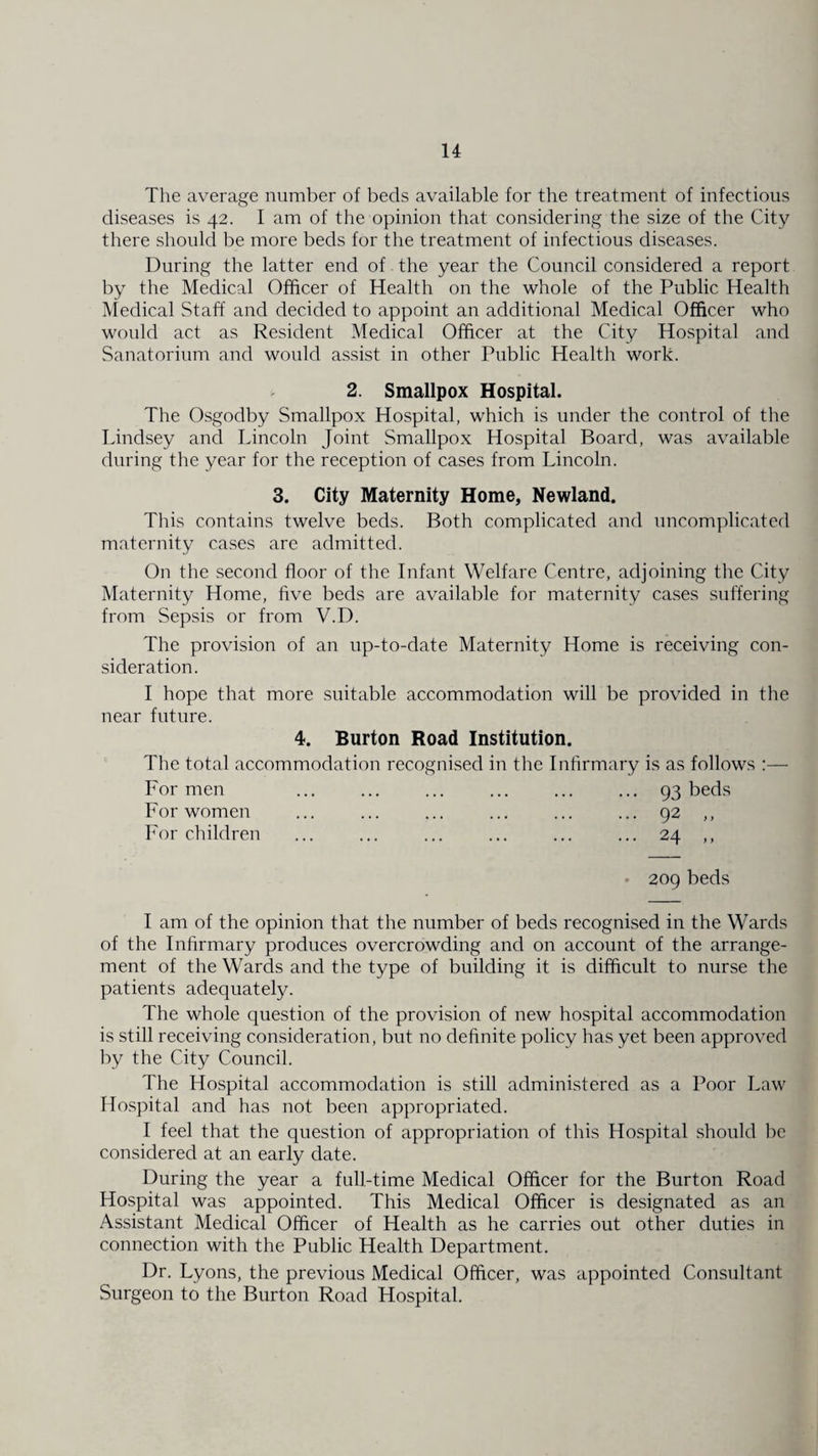 The average number of beds available for the treatment of infectious diseases is 42. I am of the opinion that considering the size of the City there should be more beds for the treatment of infectious diseases. During the latter end of the year the Council considered a report by the Medical Officer of Health on the whole of the Public Health Medical Staff and decided to appoint an additional Medical Officer who would act as Resident Medical Officer at the City Hospital and Sanatorium and would assist in other Public Health work. 2. Smallpox Hospital. The Osgodby Smallpox Hospital, which is under the control of the Lindsey and Lincoln Joint Smallpox Hospital Board, was available during the year for the reception of cases from Lincoln. 3. City Maternity Home, Newland. This contains twelve beds. Both complicated and uncomplicated maternity cases are admitted. On the second floor of the Infant Welfare Centre, adjoining the City Maternity Home, five beds are available for maternity cases suffering from Sepsis or from V.D. The provision of an up-to-date Maternity Home is receiving con¬ sideration. I hope that more suitable accommodation will be provided in the near future. 4. Burton Road Institution. The total accommodation recognised in the Infirmary is as follows :— For men ... ... ... ... ... ... 93 beds For women ... ... ... ... ... ... 92 ,, For children ... ... ... ... ... ... 24 ,, 209 beds I am of the opinion that the number of beds recognised in the Wards of the Infirmary produces overcrowding and on account of the arrange¬ ment of the Wards and the type of building it is difficult to nurse the patients adequately. The whole question of the provision of new hospital accommodation is still receiving consideration, but no definite policy has yet been approved by the City Council. The Hospital accommodation is still administered as a Poor Law Hospital and has not been appropriated. I feel that the question of appropriation of this Hospital should be considered at an early date. During the year a full-time Medical Officer for the Burton Road Hospital was appointed. This Medical Officer is designated as an Assistant Medical Officer of Health as he carries out other duties in connection with the Public Health Department. Dr. Lyons, the previous Medical Officer, was appointed Consultant Surgeon to the Burton Road Hospital.