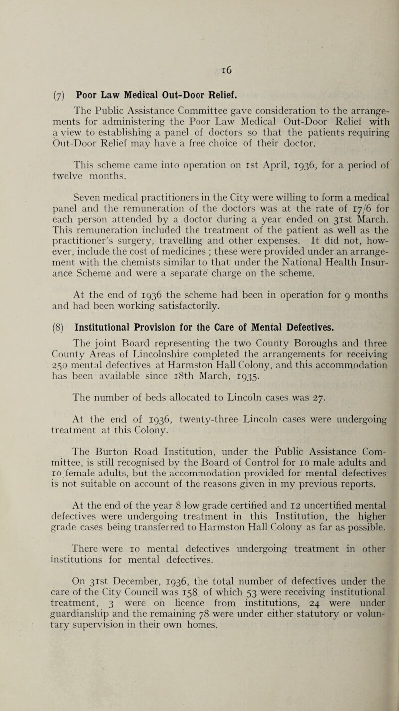 (7) Poor Law Medical Out-Door Relief. The Public Assistance Committee gave consideration to the arrange¬ ments for administering the Poor Law Medical Out-Door Relief with a view to establishing a panel of doctors so that the patients requiring Out-Door Relief may have a free choice of their doctor. This scheme came into operation on 1st April, 1936, for a period of twelve months. Seven medical practitioners in the City were willing to form a medical panel and the remuneration of the doctors was at the rate of 17/6 for each person attended by a doctor during a year ended on 31st March. This remuneration included the treatment of the patient as well as the practitioner’s surgery, travelling and other expenses. It did not, how¬ ever, include the cost of medicines ; these were provided under an arrange¬ ment with the chemists similar to that under the National Health Insur¬ ance Scheme and were a separate charge on the scheme. At the end of 1936 the scheme had been in operation for 9 months and had been working satisfactorily. (8) Institutional Provision for the Care of Mental Defectives. The joint Board representing the two County Boroughs and three County Areas of Lincolnshire completed the arrangements for receiving 250 mental defectives at Harmston Hall Colony, and this accommodation lias been available since 18th March, 1935. The number of beds allocated to Lincoln cases was 27. At the end of 1936, twenty-three Lincoln cases were undergoing treatment at this Colony. The Burton Road Institution, under the Public Assistance Com¬ mittee, is still recognised by the Board of Control for 10 male adults and 10 female adults, but the accommodation provided for mental defectives is not suitable on account of the reasons given in my previous reports. At the end of the year 8 low grade certified and 12 uncertified mental defectives were undergoing treatment in this Institution, the higher grade cases being transferred to Harmston Hall Colony as far as possible. There were 10 mental defectives undergoing treatment in other institutions for mental defectives. On 31st December, 1936, the total number of defectives under the care of the City Council was 158, of which 53 were receiving institutional treatment, 3 were on licence from institutions, 24 were under guardianship and the remaining 78 were under either statutory or volun¬ tary supervision in their own homes.
