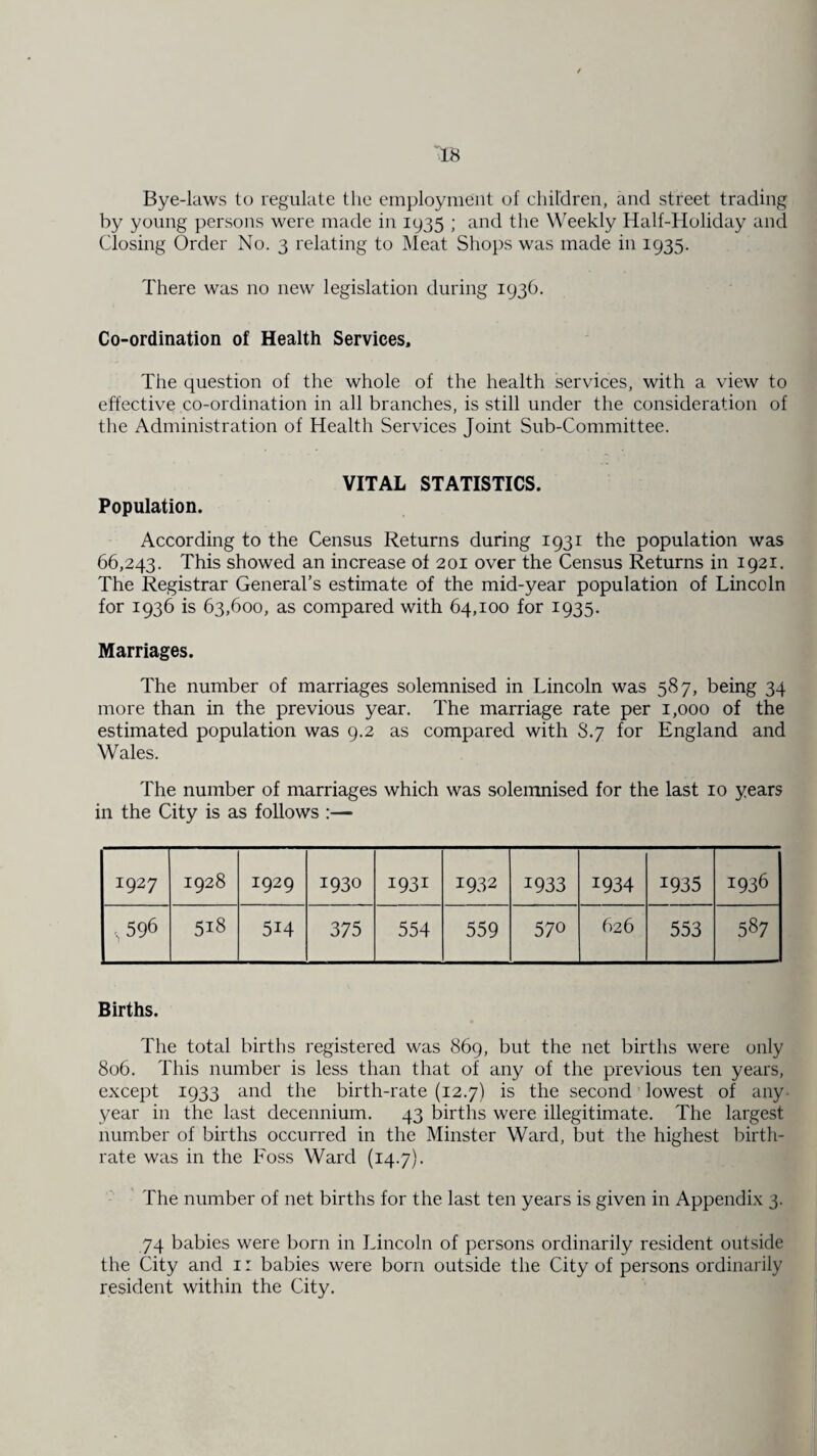 Bye-laws to regulate the employment of children, and street trading by young persons were made in 1935 ; and the Weekly Half-Holiday and Closing Order No. 3 relating to Meat Shops was made in 1935. There was no new legislation during 193b. Co-ordination of Health Services, The question of the whole of the health services, with a view to effective co-ordination in all branches, is still under the consideration of the Administration of Health Services Joint Sub-Committee. VITAL STATISTICS. Population. According to the Census Returns during 1931 the population was 66,243. This showed an increase of 201 over the Census Returns in 1921. The Registrar General’s estimate of the mid-year population of Lincoln for 1936 is 63,600, as compared with 64,100 for 1935. Marriages. The number of marriages solemnised in Lincoln was 587, being 34 more than in the previous year. The marriage rate per 1,000 of the estimated population was 9.2 as compared with 8.7 for England and Wales. The number of marriages which was solemnised for the last 10 years in the City is as follows :— 1927 1928 1929 1930 I931 1932 1933 1934 1935 1936 .,596 518 514 375 554 559 570 626 553 587 Births. The total births registered was 869, but the net births were only 806. This number is less than that of any of the previous ten years, except 1933 and the birth-rate (12.7) is the second lowest of any year in the last decennium. 43 births were illegitimate. The largest number of births occurred in the Minster Ward, but the highest birth¬ rate was in the Foss Ward (14.7). The number of net births for the last ten years is given in Appendix 3. 74 babies were born in Lincoln of persons ordinarily resident outside the City and 1: babies were born outside the City of persons ordinarily resident within the City.