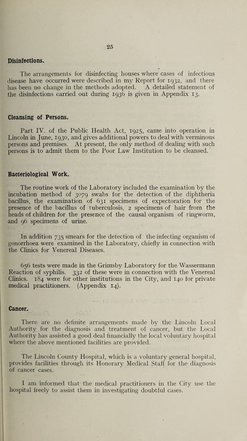 Disinfections. The arrangements for disinfecting houses where cases of infectious disease have occurred were described in my Report for 1932, and there has been no change in the methods adopted. A detailed statement of the disinfections carried out during 193b is given in Appendix 13. Cleansing of Persons. Part IV. of the Public Health Act, 1925, came into operation in Lincoln in June, 1930, and gives additional powers to deal with verminous persons and premises. At present, the only method of dealing with such persons is to admit them to the Poor Law Institution to be cleansed. Bacteriological Work. The routine work of the Laboratory included the examination by the incubation method of 3079 swabs for the detection of the diphtheria bacillus, the examination of 631 specimens of expectoration for the presence of the bacillus of tuberculosis, 2 specimens of hair from the heads of children for the presence of the causal organism of ringworm, and 96 specimens of urine. In addition 735 smears for the detection of the infecting organism of gonorrhoea were examined in the Laboratory, chiefly in connection with the Clinics for Venereal Diseases. 656 tests were made in the Grimsby Laboratory for the Wassermann Reaction of syphilis. 332 of these were in connection with the Venereal Clinics. 184 were for other institutions in the City, and 140 for private medical practitioners. (Appendix 14). Cancer. There are no definite arrangements made by the Lincoln Local Authority for the diagnosis and treatment of cancer, but the Local Authority has assisted a good deal financially the local voluntary hospital where the above mentioned facilities are provided. The Lincoln County Hospital, which is a voluntary general hospital, provides facilities through its Honorary Medical Staff for the diagnosis of cancer cases. I am informed that the medical practitioners in the City use the hospital freely to assist them in investigating doubtful cases.