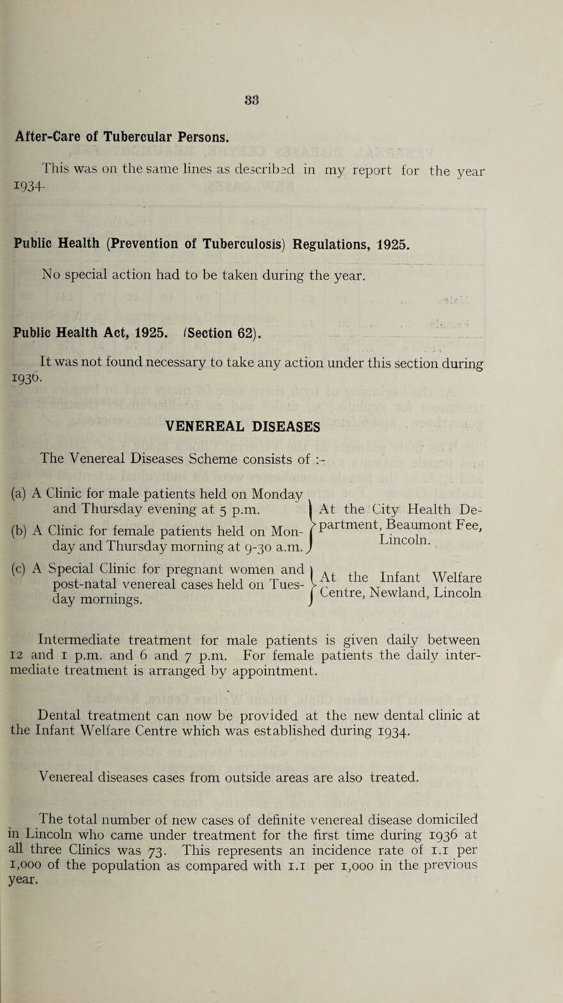 as After-Care of Tubercular Persons. This was on the same lines as described in my report for the year 1934- Public Health (Prevention of Tuberculosis) Regulations, 1925. No special action had to be taken during the year. Public Health Act, 1925. /Section 62). It was not found necessary to take any action under this section during 1930. VENEREAL DISEASES The Venereal Diseases Scheme consists of (a) A Clinic for male patients held on Monday and Thursday evening at 5 p.m. (b) A Clinic for female patients held on Mon¬ day and Thursday morning at 9-30 a.m. (c) A Special Clinic for pregnant women and post-natal venereal cases held on Tues¬ day mornings. At the City Health De¬ partment, Beaumont Fee, Lincoln. At the Infant Welfare Centre, Newland, Lincoln Intermediate treatment for male patients is given daily between 12 and 1 p.m. and 6 and 7 p.m. For female patients the daily inter¬ mediate treatment is arranged by appointment. Dental treatment can now be provided at the new dental clinic at the Infant Welfare Centre which was established during 1934. Venereal diseases cases from outside areas are also treated. The total number of new cases of definite venereal disease domiciled in Lincoln who came under treatment for the first time during 1936 at all three Clinics was 73. This represents an incidence rate of 1.1 per 1,000 of the population as compared with 1.1 per 1,000 in the previous year.