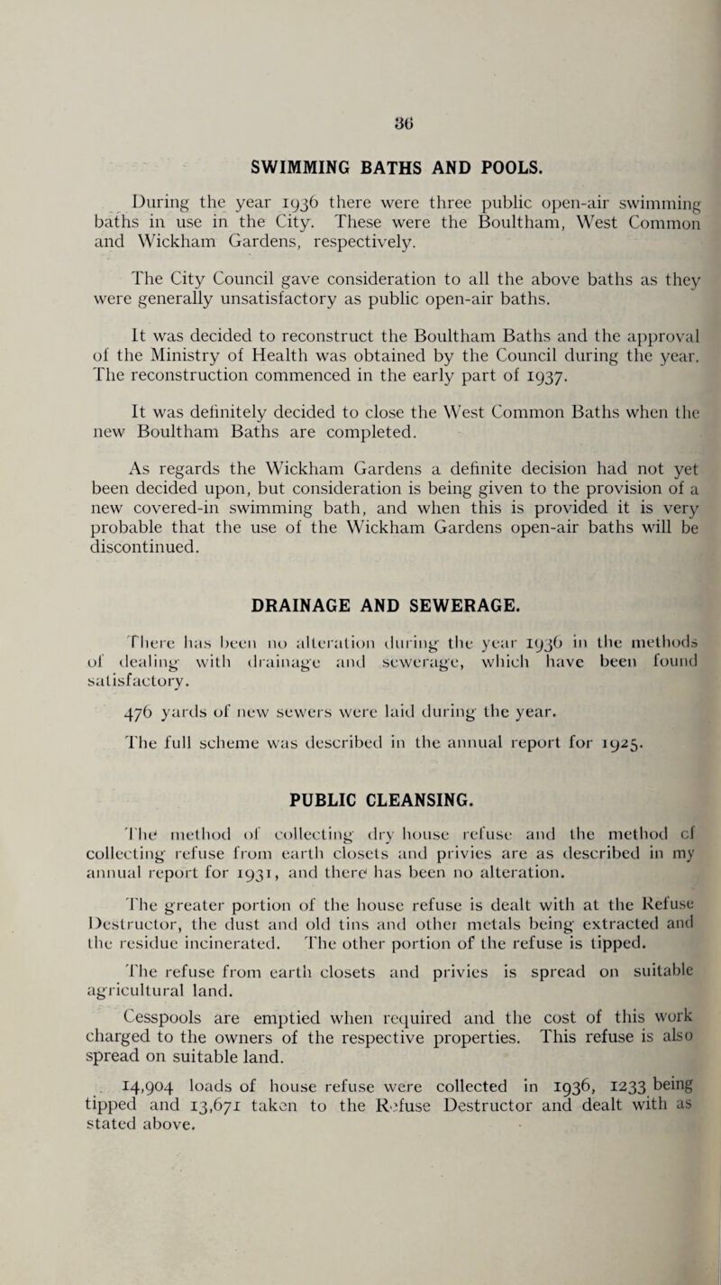 30 SWIMMING BATHS AND POOLS. During the year 1936 there were three public open-air swimming baths in use in the City. These were the Boultham, West Common and Wickham Gardens, respectively. The City Council gave consideration to all the above baths as they were generally unsatisfactory as public open-air baths. It was decided to reconstruct the Boultham Baths and the approval of the Ministry of Health was obtained by the Council during the year. The reconstruction commenced in the early part of 1937. It was definitely decided to close the West Common Baths when the new Boultham Baths are completed. As regards the Wickham Gardens a definite decision had not yet been decided upon, but consideration is being given to the provision of a new covered-in swimming bath, and when this is provided it is very probable that the use of the Wickham Gardens open-air baths will be discontinued. DRAINAGE AND SEWERAGE. There has been no alteration during the year 193b in the methods ol dealing with drainage and sewerage, which have been found satisfactory. 476 yards of new sewers were laid during the year. The full scheme was described in the annual report for 1925. PUBLIC CLEANSING. The method of collecting dry house refuse and the method cf collecting refuse from earth closets and privies are as described in my annual report for 1931, and there lias been no alteration. The greater portion of the house refuse is dealt with at the Refuse Destructor, the dust and old tins and other metals being extracted and the residue incinerated. The other portion of the refuse is tipped. The refuse from earth closets and privies is spread on suitable agricultural land. Cesspools are emptied when required and the cost of this work charged to the owners of the respective properties. This refuse is also spread on suitable land. 14,904 loads of house refuse were collected in 1936, 1233 being tipped and 13,671 taken to the Refuse Destructor and dealt with as stated above.