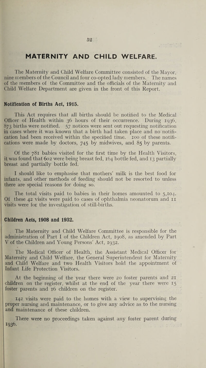 MATERNITY AND CHILD WELFARE. The Maternity and Child Welfare Committee consisted of the Mayor, nine members of the Council and four co-opted lady members. The names of the members of the Committee and the officials of the Maternity and Child Welfare Department are given in the front of this Report. Notification of Births Act, 1915. This Act requires that all births should be notified to the Medical Officer of Health within 36 hours of their occurrence. During 1936, 873 births were notified. 57 notices were sent out requesting notification in cases where it was known that a birth had taken place and no notifi¬ cation had been received within the specified time. 100 of these notifi¬ cations were made by doctors, 745 by midwives, and 85 by parents. Of the 781 babies visited for the first time by the Health Visitors, it was found that 602 were being breast fed, 164 bottle fed, and 13 partially breast and partially bottle fed. I should like to emphasise that mothers’ milk is the best food for infants, and other methods of feeding should not be resorted to unless there are special reasons for doing so. The total visits paid to babies in their homes amounted to 5,104. Of these 42 visits were paid to cases of ophthalmia neonatorum and 11 visits were for the investigation of still-births. Children Acts, 1908 and 1932. The Maternity and Child Welfare Committee is responsible for the administration of Part I of the Children Act, 1908, as amended by Part V of the Children and Young Persons’ Act, 1932. The Medical Officer of Health, the Assistant Medical Officer for Maternity and Child Welfare, the General Superintendent for Maternity and Child Welfare and two Health Visitors hold the appointment of Infant Life Protection Visitors. At the beginning of the year there were 20 foster parents and 21 children on the register, whilst at the end of the year there were 15 foster parents and 16 children on the register. 142 visits were paid to the homes with a view to supervising the proper nursing and maintenance, or to give any advice as to the nursing and maintenance of these children. There were no proceedings taken against any foster parent during ;