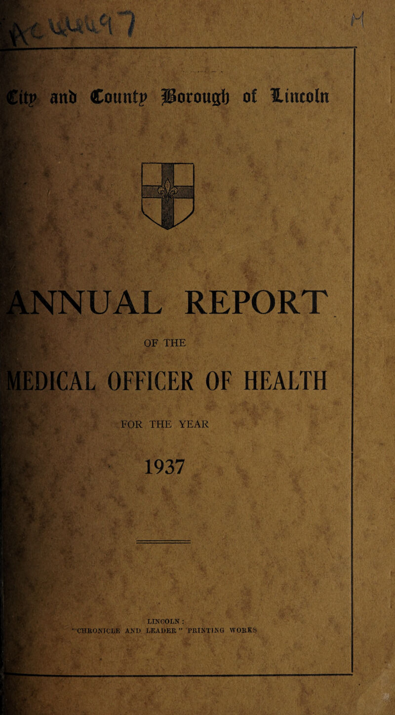 >» r '* ■' , 1 r .•• ■. 7 ,\ • -«v' .,. ‘, 1 ; - f’ It? anb Count? ptorougb of Hittcoln NNUAL REPORT OF THE ;edical officer of health FOR THE YEAR J t *4 k. 1937 u v ’I, • 'V LINCOLN : 'CHRONICLE AND LEADER” PRINTING WORKS mi- i- r m £__