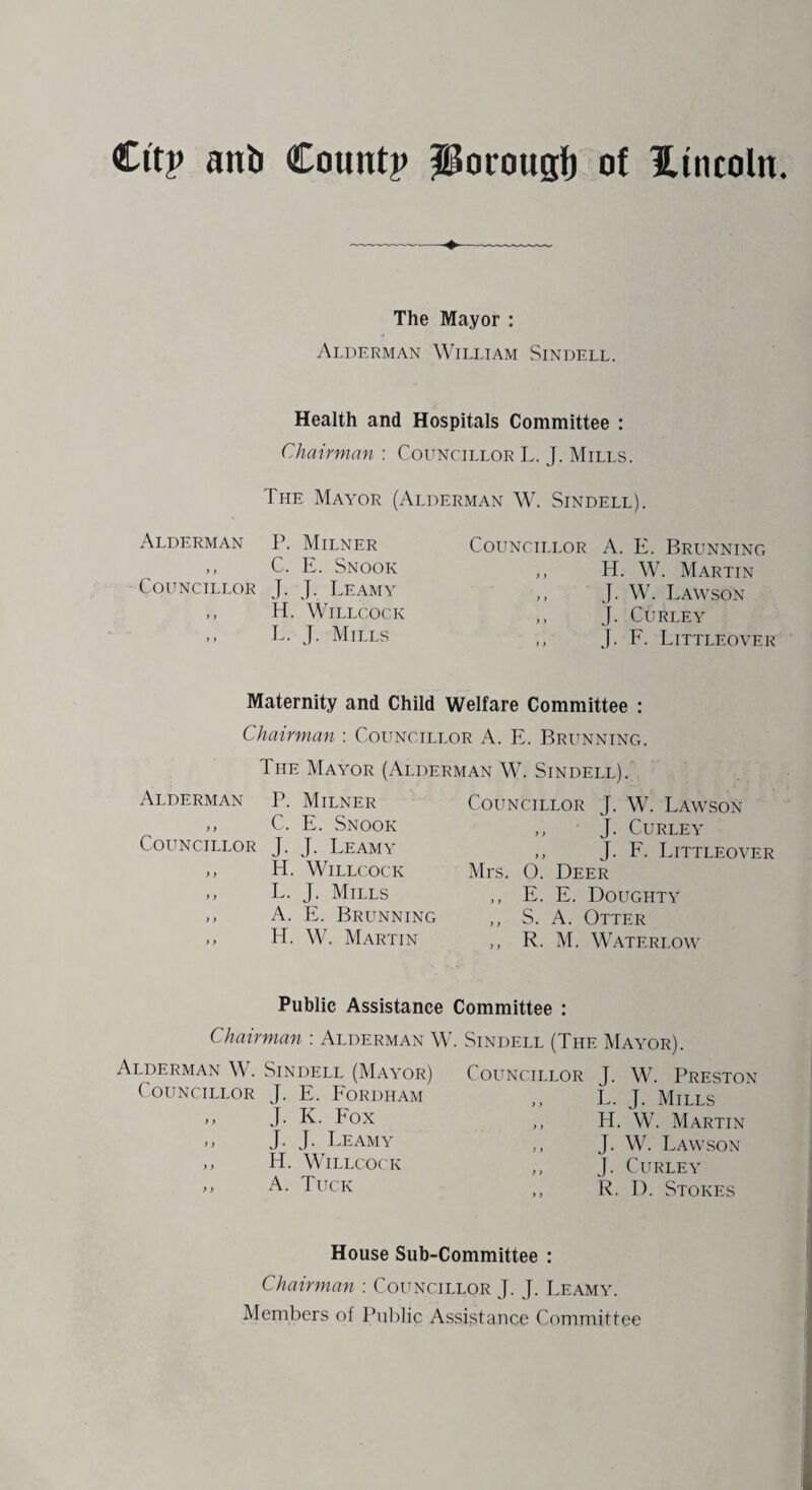 The Mayor : Alderman William Sindell. Health and Hospitals Committee : Chairman : Councillor L. J. Mills. The Mayor (Alderman W. Sindell). Alderman P. Milner Councillor A. E. Brunning > t C. E. Snook ,, H. W. Martin Councillor J. J. Leamy J. W. Lawson y y H. Willcock ,, J. Curley y y L. J. Mills ,, J. F. Littleovei Maternity and Child Welfare Committee : Chairman : Councillor A. E. Brunning. 1 he Mayor (Alderman W. Sindell). Alderman P. Milner ,, C. E. Snook Councillor J. J. Leamy ,, H. Willcock ,, L. J. Mills „ A. E. Brunning ,, H. W. Martin Councillor J. W. Lawson ,, J. Curley ,, J. F. Littleover Mrs. O. Deer ,, E. E. Doughty „ S. A. Otter ,, R. M. Watf.rlow Public Assistance Committee : Chairman : Alderman W. Sindell (The Mayor). Alderman \\ . Sindell (Mayor) Councillor J. W. Preston ( OT T MCTT T (~\ID T TT XT/-'vn ntt * n » t t h t ( ouncillor J. E. Fordham J. K. Fox J. J. Leamy H. Willcock A. Tuck L. J. Mills H. W. Martin J. W. Lawson J. Curley R. D. Stokes House Sub-Committee : Chairman : Councillor J. J. Leamy. Members of Public Assistance Committee